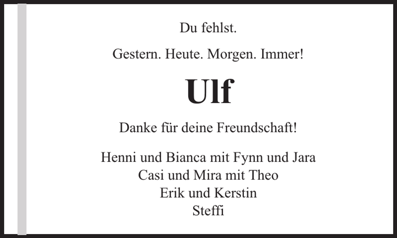 <p>Du fehlst.<br />Gestern. Heute. Morgen. Immer!</p><p>Ulf<br />Danke für deine Freundschaft!<br />Henni und Bianca mit Fynn und Jara<br />Casi und Mira mit Theo<br />Erik und Kerstin<br />Steffi</p>