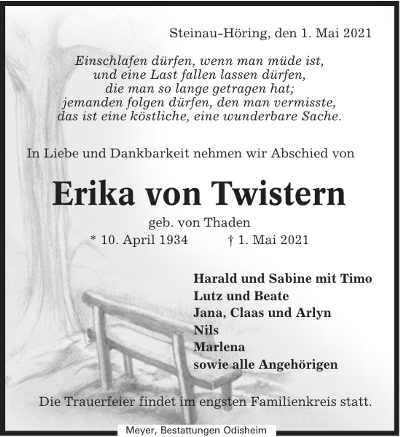 <p>Steinau-Höring, den 1. Mai 2021<br />Einschlafen dürfen, wenn man müde ist,<br />und eine Last fallen lassen dürfen,<br />die man so lange getragen hat;<br />jemanden folgen dürfen, den man vermisste,<br />das ist eine köstliche, eine wunderbare Sache.<br />In Liebe und Dankbarkeit nehmen wir Abschied von</p><p>Erika von Twistern<br />geb. von Thaden<br />* 10. April 1934<br />† 1. Mai 2021<br />Harald und Sabine mit Timo<br />Lutz und Beate<br />Jana, Claas und Arlyn<br />Nils<br />Marlena<br />sowie alle Angehörigen<br />Die Trauerfeier findet im engsten Familienkreis statt.<br />Meyer, Bestattungen Odisheim</p>