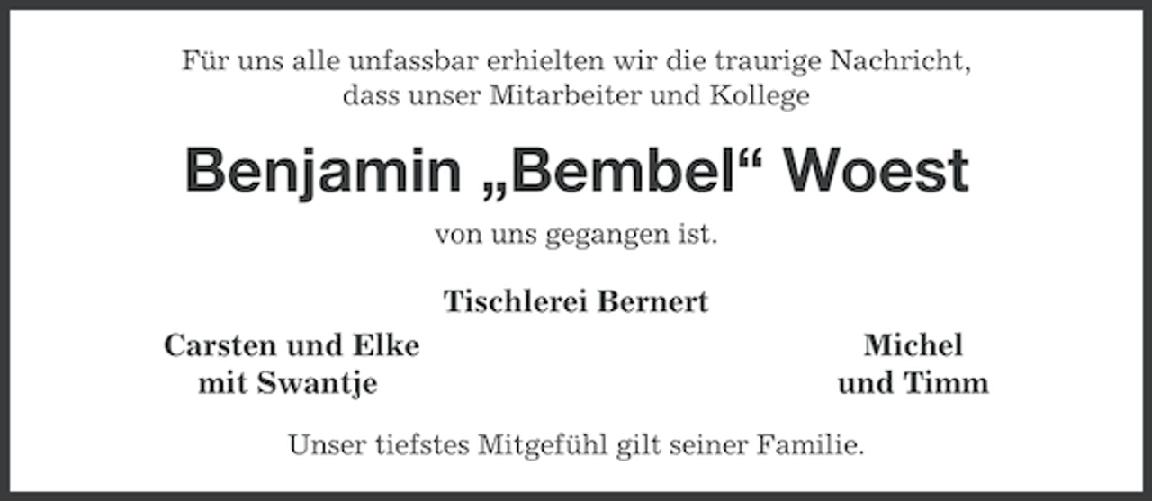 <p>Für uns alle unfassbar erhielten wir die traurige Nachricht,<br />dass unser Mitarbeiter und Kollege</p><p>Benjamin „Bembel“ Woest<br />von uns gegangen ist.</p><p>Tischlerei Bernert<br />Carsten und Elke<br />mit Swantje</p><p>Michel<br />und Timm</p><p>Unser tiefstes Mitgefühl gilt seiner Familie.</p>