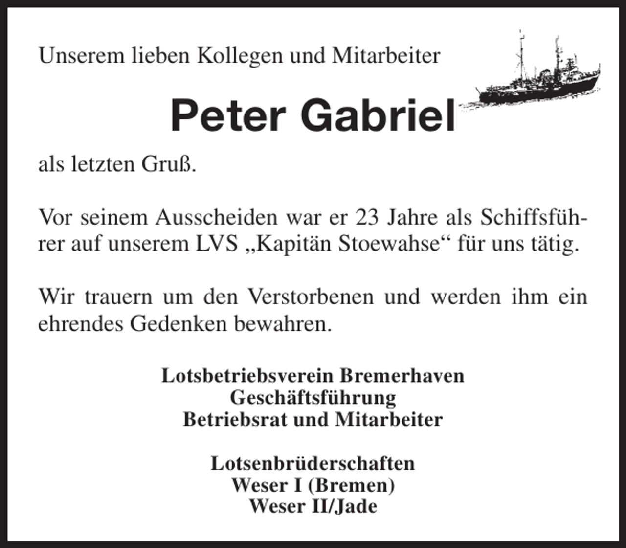 <p>Unserem lieben Kollegen und Mitarbeiter</p><p>Peter Gabriel<br />als letzten Gruß.<br />Vor seinem Ausscheiden war er 23 Jahre als Schiffsführer auf unserem LVS „Kapitän Stoewahse“ für uns tätig.<br />Wir trauern um den Verstorbenen und werden ihm ein<br />ehrendes Gedenken bewahren.<br />Lotsbetriebsverein Bremerhaven<br />Geschäftsführung<br />Betriebsrat und Mitarbeiter<br />Lotsenbrüderschaften<br />Weser I (Bremen)<br />Weser II/Jade</p>