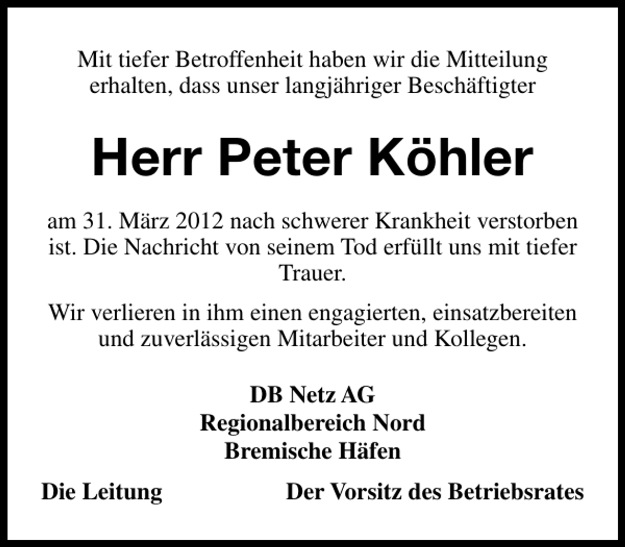 <p>Mit tiefer Betroffenheit haben wir die Mitteilung<br />erhalten, dass unser langjähriger Beschäftigter</p><p>Herr Peter Köhler<br />am 31. März 2012 nach schwerer Krankheit verstorben<br />ist. Die Nachricht von seinem Tod erfüllt uns mit tiefer<br />Trauer.<br />Wir verlieren in ihm einen engagierten, einsatzbereiten<br />und zuverlässigen Mitarbeiter und Kollegen.<br />DB Netz AG<br />Regionalbereich Nord<br />Bremische Häfen<br />Die Leitung</p><p>Der Vorsitz des Betriebsrates</p>