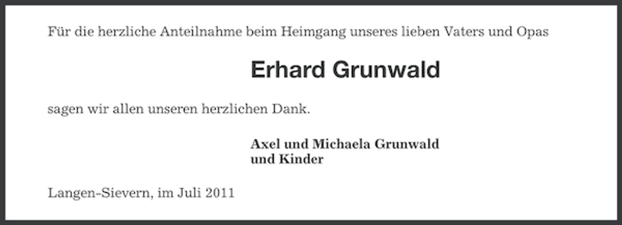<p>Für die herzliche Anteilnahme beim Heimgang unseres lieben Vaters und Opas</p><p>Erhard Grunwald<br />sagen wir allen unseren herzlichen Dank.<br />Axel und Michaela Grunwald<br />und Kinder<br />Langen-Sievern, im Juli 2011</p>