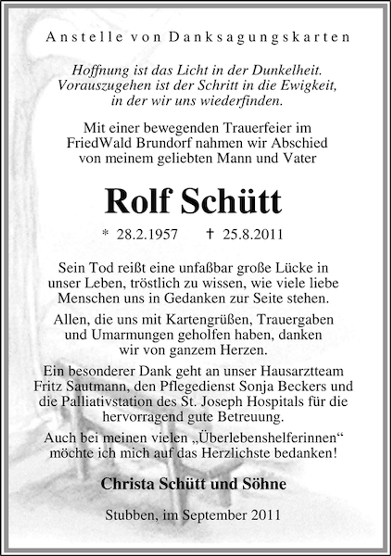<p>Anstelle von Danksagungskarten<br />Hoffnung ist das Licht in der Dunkelheit.<br />Vorauszugehen ist der Schritt in die Ewigkeit,<br />in der wir uns wiederfinden.<br />Mit einer bewegenden Trauerfeier im<br />FriedWald Brundorf nahmen wir Abschied<br />von meinem geliebten Mann und Vater</p><p>Rolf Schütt<br />* 28.2.1957</p><p>25.8.2011</p><p>Sein Tod reißt eine unfaßbar große Lücke in<br />unser Leben, tröstlich zu wissen, wie viele liebe<br />Menschen uns in Gedanken zur Seite stehen.<br />Allen, die uns mit Kartengrüßen, Trauergaben<br />und Umarmungen geholfen haben, danken<br />wir von ganzem Herzen.<br />Ein besonderer Dank geht an unser Hausarztteam<br />Fritz Sautmann, den Pflegedienst Sonja Beckers und<br />die Palliativstation des St. Joseph Hospitals für die<br />hervorragend gute Betreuung.<br />Auch bei meinen vielen „Überlebenshelferinnen“<br />möchte ich mich auf das Herzlichste bedanken!</p><p>Christa Schütt und Söhne<br />Stubben, im September 2011</p>
