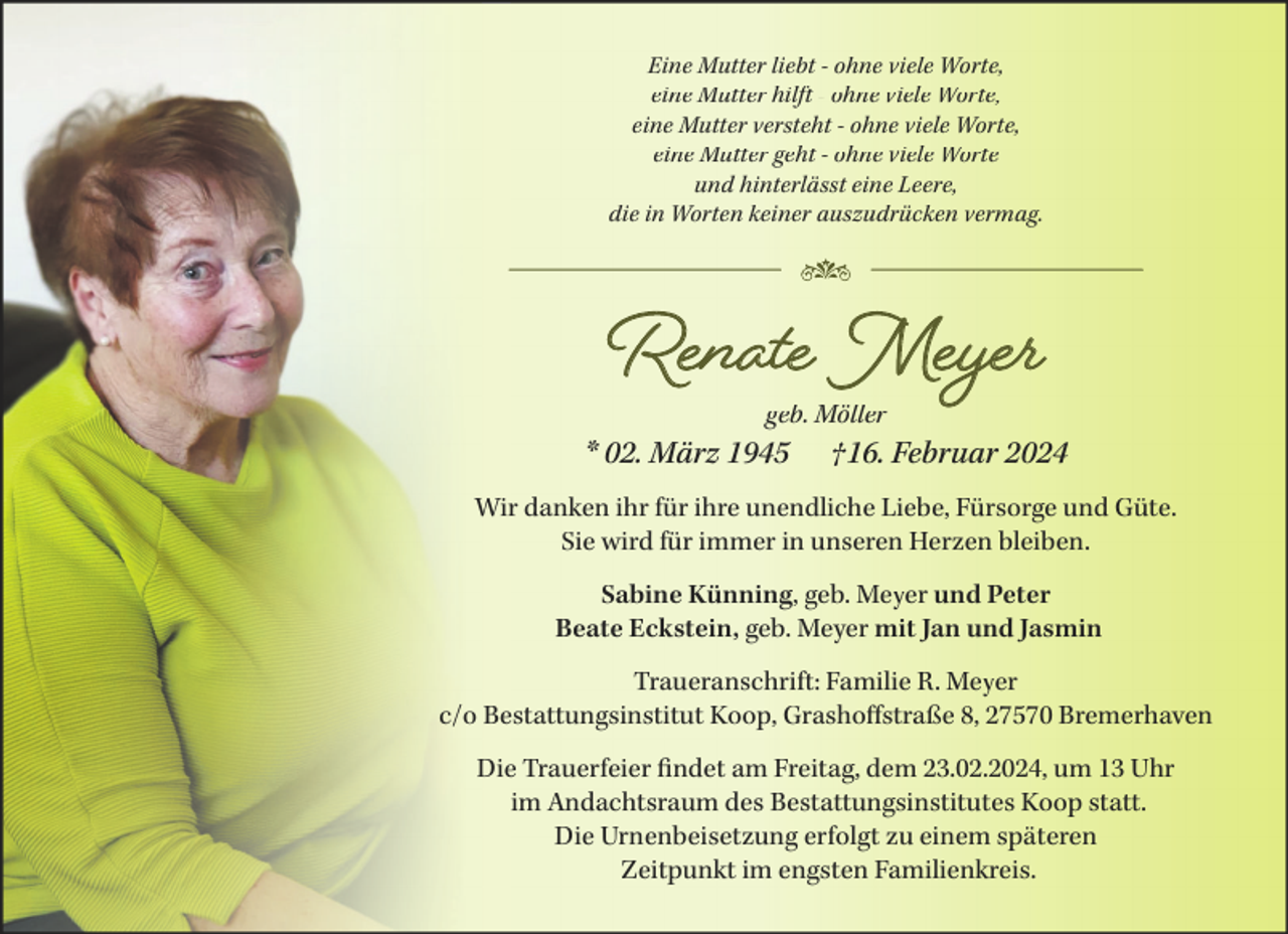 <p>Eine Mutter liebt - ohne viele Worte,<br />eine Mutter hilft - ohne viele Worte,<br />eine Mutter versteht - ohne viele Worte,<br />eine Mutter geht - ohne viele Worte<br />und hinterlässt eine Leere,<br />die in Worten keiner auszudrücken vermag.</p><p>Renate Meyer<br />geb. Möller</p><p>* 02. März 1945</p><p>†16. Februar 2024</p><p>Wir danken ihr für ihre unendliche Liebe, Fürsorge und Güte.<br />Sie wird für immer in unseren Herzen bleiben.<br />Sabine Künning, geb. Meyer und Peter<br />Beate Eckstein, geb. Meyer mit Jan und Jasmin<br />Traueranschrift: Familie R. Meyer<br />c/o Bestattungsinstitut Koop, Grashoffstraße 8, 27570 Bremerhaven<br />Die Trauerfeier findet am Freitag, dem 23.02.2024, um 13 Uhr<br />im Andachtsraum des Bestattungsinstitutes Koop statt.<br />Die Urnenbeisetzung erfolgt zu einem späteren<br />Zeitpunkt im engsten Familienkreis.</p>