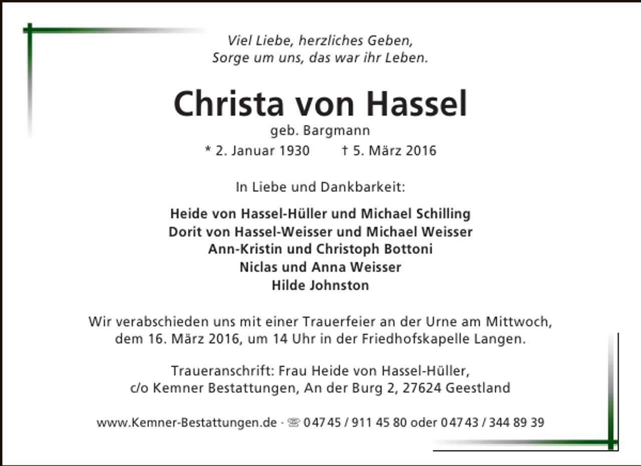 <p>Viel Liebe, herzliches Geben,<br />Sorge um uns, das war ihr Leben.</p><p>Christa von Hassel<br />geb. Bargmann<br />* 2. Januar 1930<br />† 5. März 2016<br />In Liebe und Dankbarkeit:<br />Heide von Hassel-Hüller und Michael Schilling<br />Dorit von Hassel-Weisser und Michael Weisser<br />Ann-Kristin und Christoph Bottoni<br />Niclas und Anna Weisser<br />Hilde Johnston<br />Wir verabschieden uns mit einer Trauerfeier an der Urne am Mittwoch,<br />dem 16. März 2016, um 14 Uhr in der Friedhofskapelle Langen.<br />Traueranschrift: Frau Heide von Hassel-Hüller,<br />c/o Kemner Bestattungen, An der Burg 2, 27624 Geestland<br />www.Kemner-Bestattungen.de ·  0 47 45 / 911 45 80 oder 0 47 43 / 344 89 39</p>