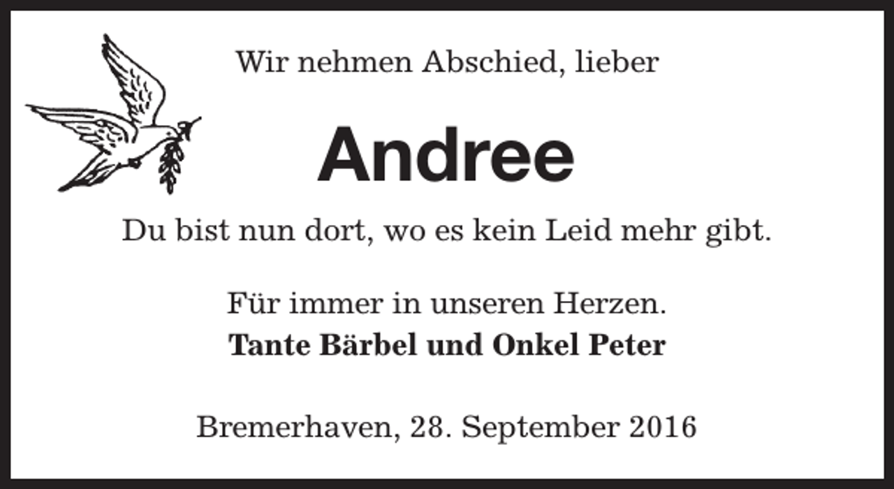 <p>Wir nehmen Abschied, lieber</p><p>Andree<br />Du bist nun dort, wo es kein Leid mehr gibt.<br />Für immer in unseren Herzen.<br />Tante Bärbel und Onkel Peter<br />Bremerhaven, 28. September 2016</p>