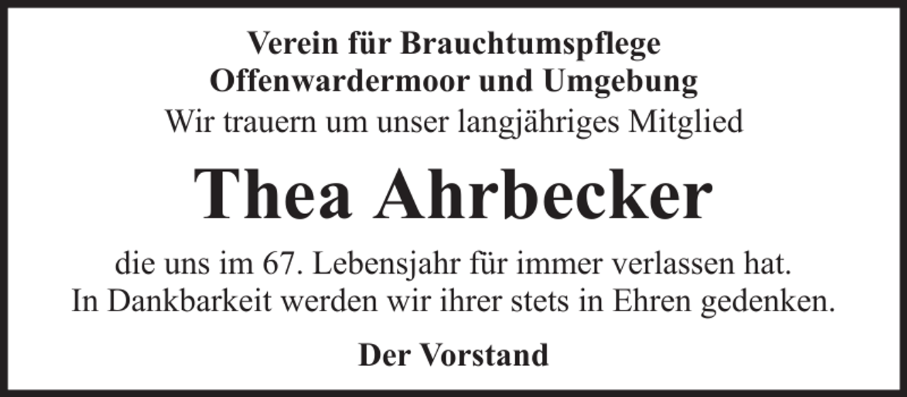 <p>Verein für Brauchtumspflege<br />Offenwardermoor und Umgebung<br />Wir trauern um unser langjähriges Mitglied</p><p>Thea Ahrbecker<br />die uns im 67. Lebensjahr für immer verlassen hat.<br />In Dankbarkeit werden wir ihrer stets in Ehren gedenken.<br />Der Vorstand</p>