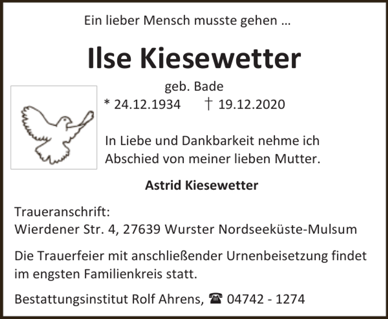 <p>Ein lieber Mensch musste gehen …</p><p>Ilse Kiesewetter<br />geb. Bade<br />* 24.12.1934<br />† 19.12.2020</p><p>In Liebe und Dankbarkeit nehme ich<br />Abschied von meiner lieben Mutter.<br />Astrid Kiesewetter<br />Traueranschrift:<br />Wierdener Str. 4, 27639 Wurster Nordseeküste-Mulsum<br />Die Trauerfeier mit anschließender Urnenbeisetzung findet<br />im engsten Familienkreis statt.<br />Bestattungsinstitut Rolf Ahrens,  04742 - 1274</p>