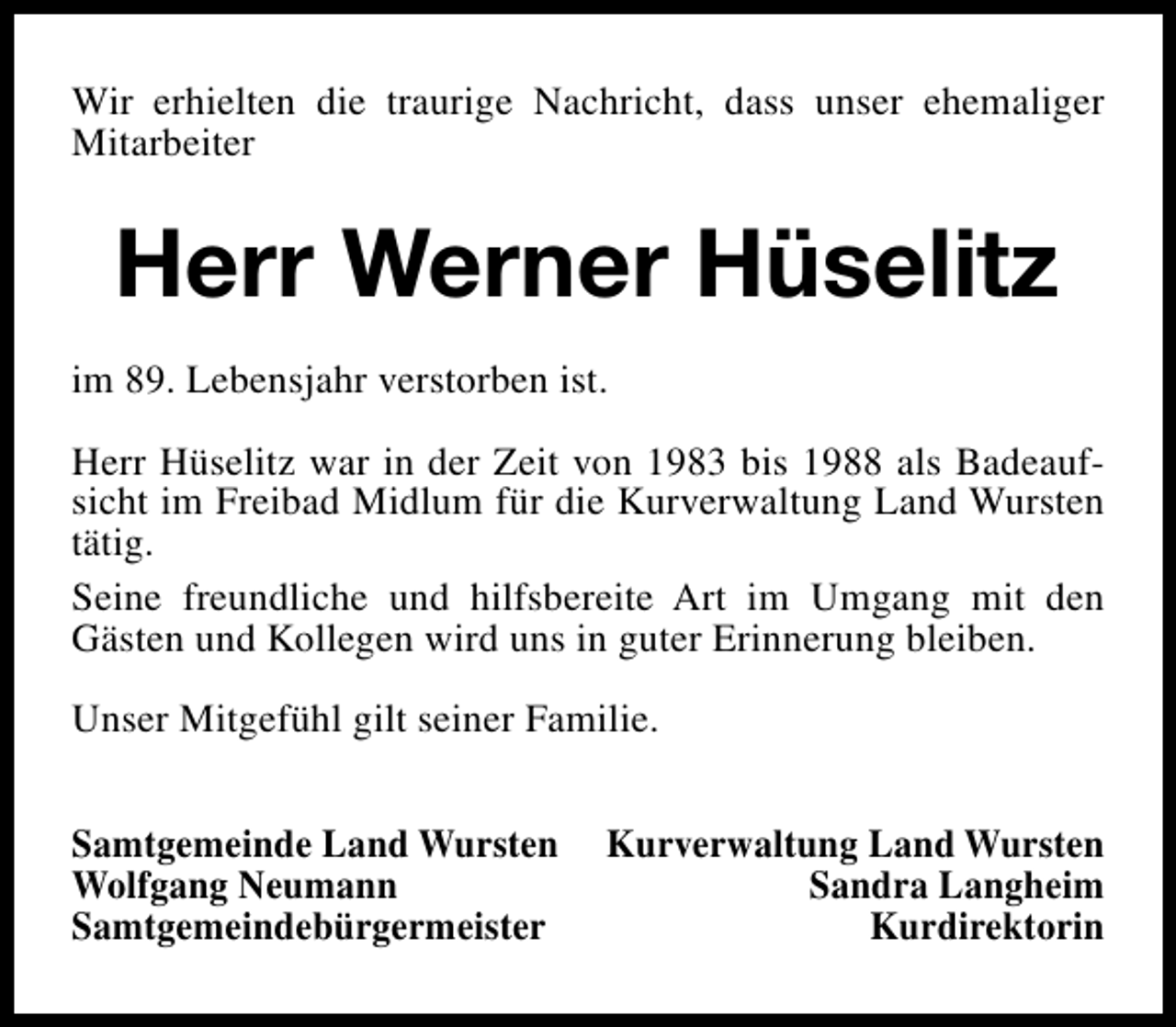 <p>Wir erhielten die traurige Nachricht, dass unser ehemaliger<br />Mitarbeiter</p><p>Herr Werner Hüselitz<br />im 89. Lebensjahr verstorben ist.<br />Herr Hüselitz war in der Zeit von 1983 bis 1988 als Badeaufsicht im Freibad Midlum für die Kurverwaltung Land Wursten<br />tätig.<br />Seine freundliche und hilfsbereite Art im Umgang mit den<br />Gästen und Kollegen wird uns in guter Erinnerung bleiben.<br />Unser Mitgefühl gilt seiner Familie.<br />Samtgemeinde Land Wursten<br />Wolfgang Neumann<br />Samtgemeindebürgermeister</p><p>Kurverwaltung Land Wursten<br />Sandra Langheim<br />Kurdirektorin</p>