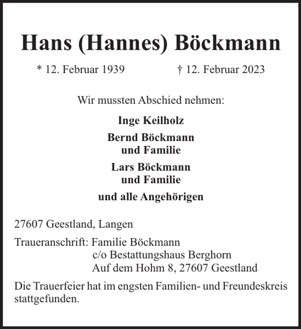 <p>Hans (Hannes) Böckmann<br />* 12. Februar 1939</p><p>† 12. Februar 2023</p><p>Wir mussten Abschied nehmen:<br />Inge Keilholz<br />Bernd Böckmann<br />und Familie<br />Lars Böckmann<br />und Familie<br />und alle Angehörigen<br />27607 Geestland, Langen<br />Traueranschrift: Familie Böckmann<br />c/o Bestattungshaus Berghorn<br />Auf dem Hohm 8, 27607 Geestland<br />Die Trauerfeier hat im engsten Familien- und Freundeskreis<br />stattgefunden.</p>