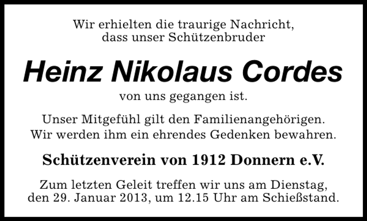 <p>Wir erhielten die traurige Nachricht,<br />dass unser Schützenbruder</p><p>Heinz Nikolaus Cordes<br />von uns gegangen ist.</p><p>Unser Mitgefühl gilt den Familienangehörigen.<br />Wir werden ihm ein ehrendes Gedenken bewahren.</p><p>Schützenverein von 1912 Donnern e.V.<br />Zum letzten Geleit treffen wir uns am Dienstag,<br />den 29. Januar 2013, um 12.15 Uhr am Schießstand.</p>