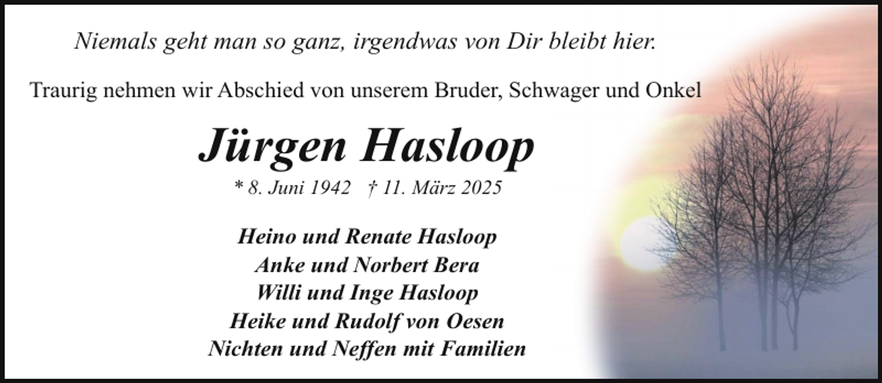 <p>Niemals geht man so ganz, irgendwas von Dir bleibt hier.<br />Traurig nehmen wir Abschied von unserem Bruder, Schwager und Onkel</p><p>Jürgen Hasloop<br />* 8. Juni 1942 † 11. März 2025</p><p>Heino und Renate Hasloop<br />Anke und Norbert Bera<br />Willi und Inge Hasloop<br />Heike und Rudolf von Oesen<br />Nichten und Neffen mit Familien</p>