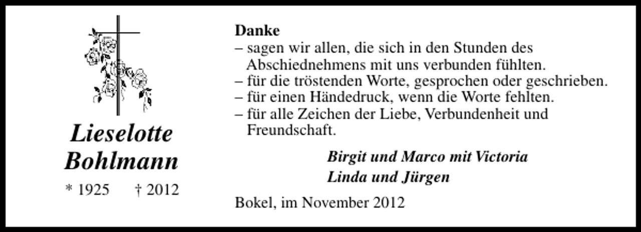 <p>Lieselotte<br />Bohlmann<br />* 1925</p><p>† 2012</p><p>Danke<br />– sagen wir allen, die sich in den Stunden des<br />Abschiednehmens mit uns verbunden fühlten.<br />– für die tröstenden Worte, gesprochen oder geschrieben.<br />– für einen Händedruck, wenn die Worte fehlten.<br />– für alle Zeichen der Liebe, Verbundenheit und<br />Freundschaft.<br />Birgit und Marco mit Victoria<br />Linda und Jürgen<br />Bokel, im November 2012</p>