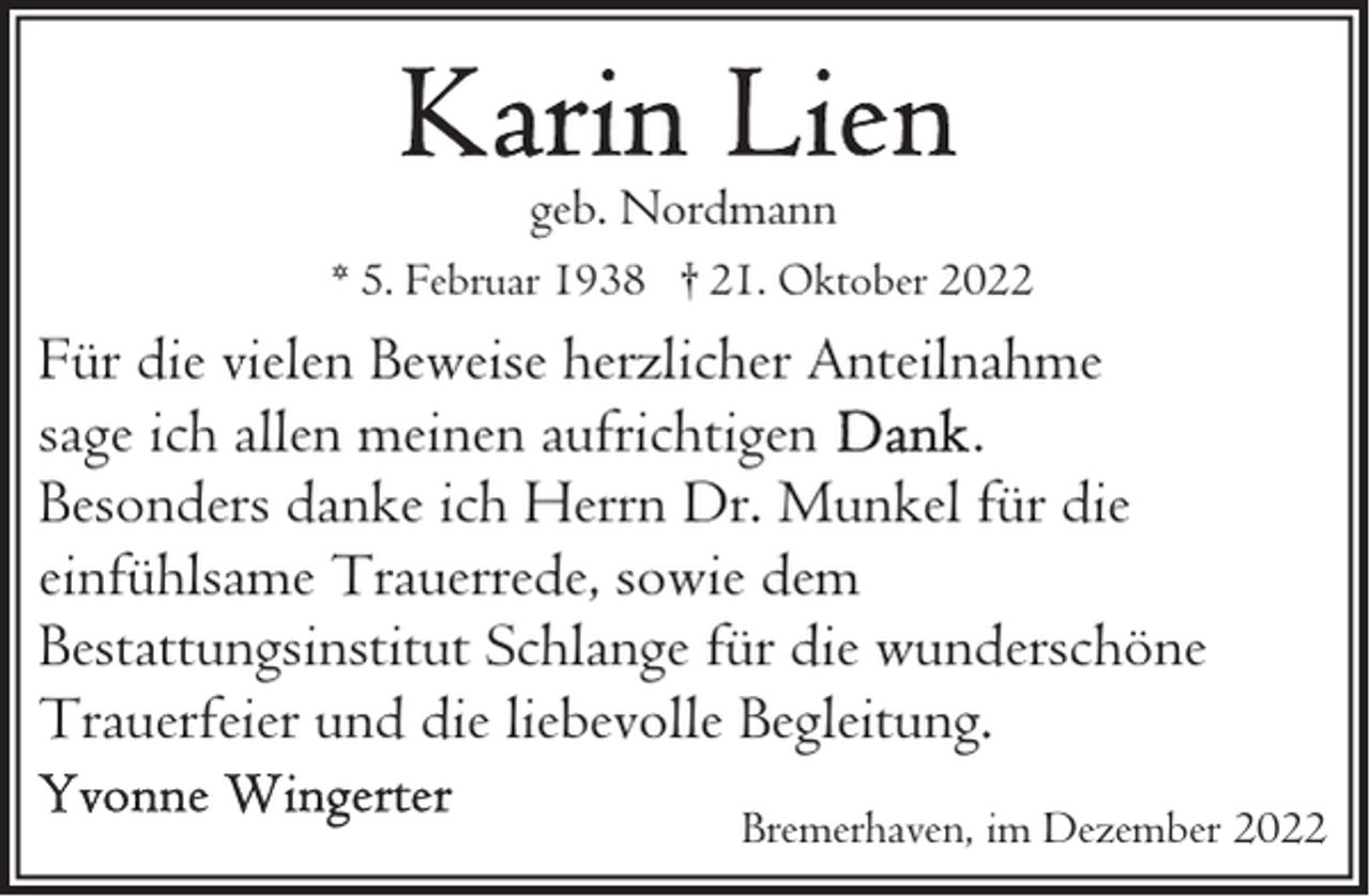 <p>geb. Nordmann<br />* 5. Februar 1938 † 21. Oktober 2022</p><p>Für die vielen Beweise herzlicher Anteilnahme<br />sage ich allen meinen aufrichtigen<br />.<br />Besonders danke ich Herrn Dr. Munkel für die<br />einfühlsame Trauerrede, sowie dem<br />Bestattungsinstitut Schlange für die wunderschöne<br />Trauerfeier und die liebevolle Begleitung.<br />Bremerhaven, im Dezember 2022</p>