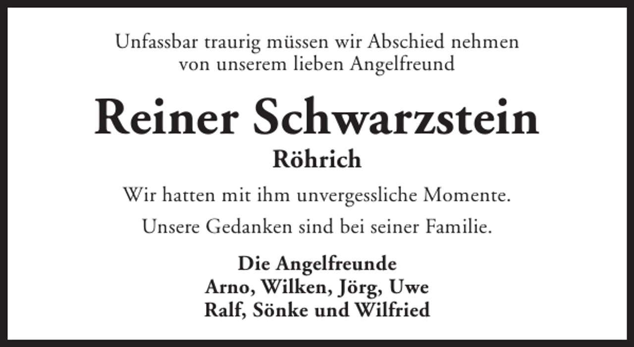 <p>Unfassbar traurig müssen wir Abschied nehmen<br />von unserem lieben Angelfreund</p><p>Reiner Schwarzstein<br />Röhrich</p><p>Wir hatten mit ihm unvergessliche Momente.<br />Unsere Gedanken sind bei seiner Familie.<br />Die Angelfreunde<br />Arno, Wilken, Jörg, Uwe<br />Ralf, Sönke und Wilfried</p>