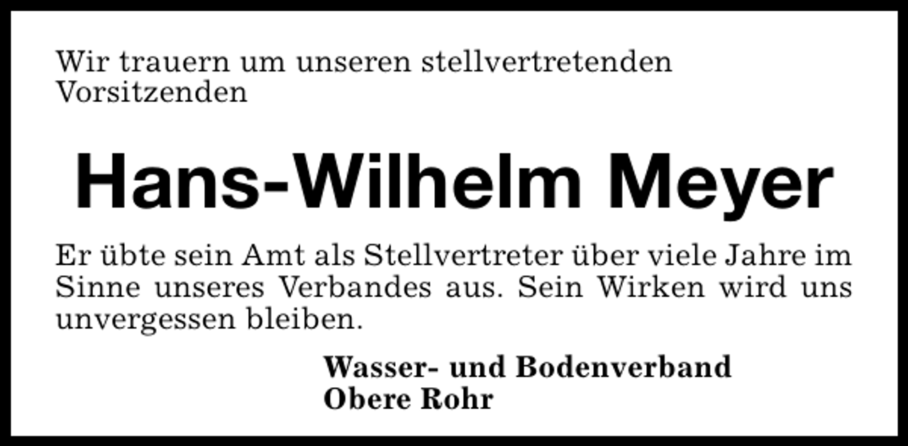 <p>Wir trauern um unseren stellvertretenden<br />Vorsitzenden</p><p>Hans-Wilhelm Meyer<br />Er übte sein Amt als Stellvertreter über viele Jahre im<br />Sinne unseres Verbandes aus. Sein Wirken wird uns<br />unvergessen bleiben.<br />Wasser- und Bodenverband<br />Obere Rohr</p>