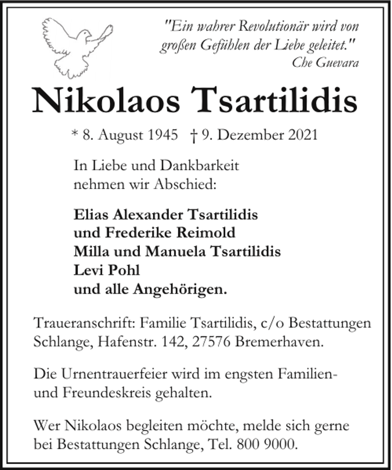 <p>"Ein wahrer Revolutionär wird von<br />großen Gefühlen der Liebe geleitet."<br />Che Guevara</p><p>Nikolaos Tsartilidis<br />* 8. August 1945 † 9. Dezember 2021<br />In Liebe und Dankbarkeit<br />nehmen wir Abschied:<br />Elias Alexander Tsartilidis<br />und Frederike Reimold<br />Milla und Manuela Tsartilidis<br />Levi Pohl<br />und alle Angehörigen.<br />Traueranschrift: Familie Tsartilidis, c/o Bestattungen<br />Schlange, Hafenstr. 142, 27576 Bremerhaven.<br />Die Urnentrauerfeier wird im engsten Familienund Freundeskreis gehalten.<br />Wer Nikolaos begleiten möchte, melde sich gerne<br />bei Bestattungen Schlange, Tel. 800 9000.</p>