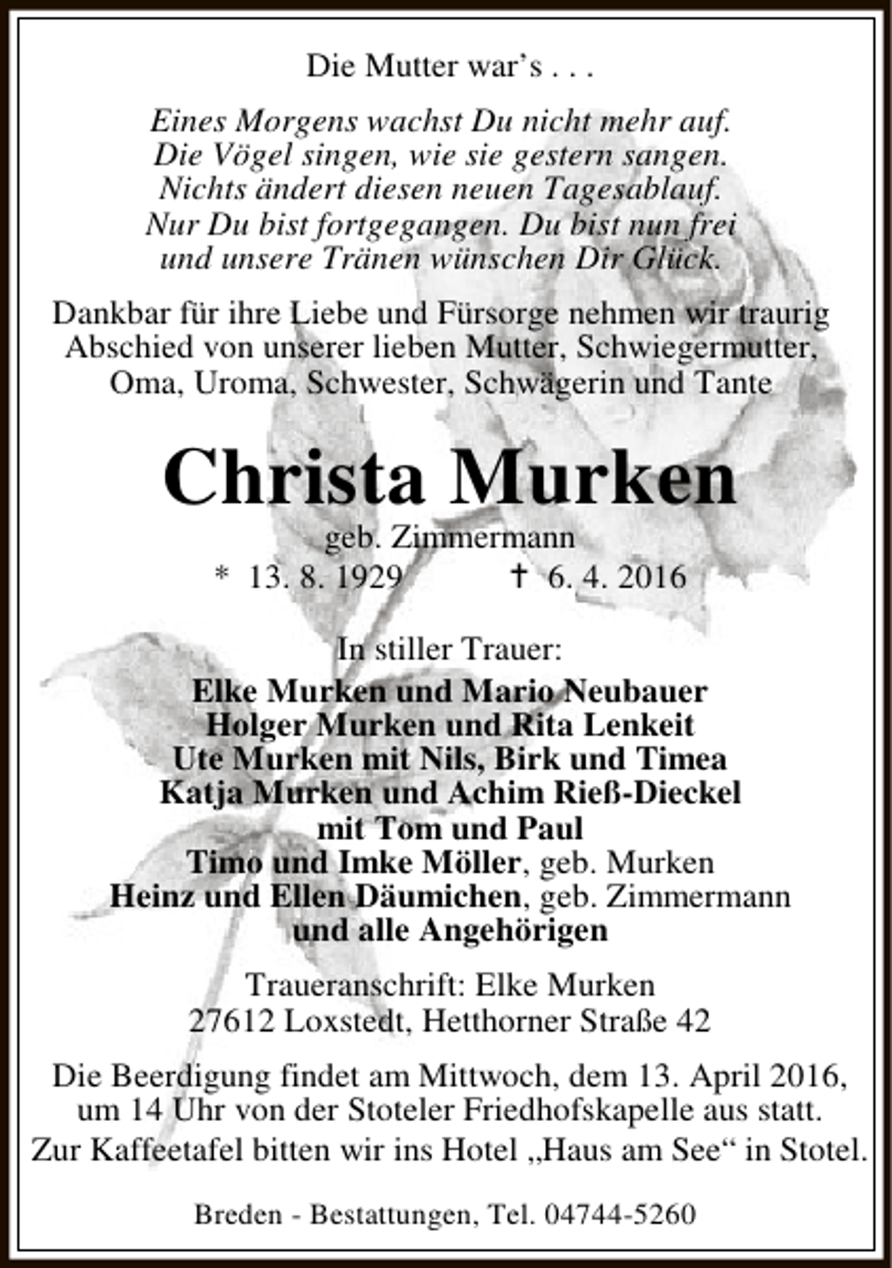 <p>Die Mutter war’s . . .<br />Eines Morgens wachst Du nicht mehr auf.<br />Die Vögel singen, wie sie gestern sangen.<br />Nichts ändert diesen neuen Tagesablauf.<br />Nur Du bist fortgegangen. Du bist nun frei<br />und unsere Tränen wünschen Dir Glück.<br />Dankbar für ihre Liebe und Fürsorge nehmen wir traurig<br />Abschied von unserer lieben Mutter, Schwiegermutter,<br />Oma, Uroma, Schwester, Schwägerin und Tante</p><p>Christa Murken<br />geb. Zimmermann<br />* 13. 8. 1929<br />B 6. 4. 2016</p><p>In stiller Trauer:<br />Elke Murken und Mario Neubauer<br />Holger Murken und Rita Lenkeit<br />Ute Murken mit Nils, Birk und Timea<br />Katja Murken und Achim Rieß-Dieckel<br />mit Tom und Paul<br />Timo und Imke Möller, geb. Murken<br />Heinz und Ellen Däumichen, geb. Zimmermann<br />und alle Angehörigen<br />Traueranschrift: Elke Murken<br />27612 Loxstedt, Hetthorner Straße 42<br />Die Beerdigung findet am Mittwoch, dem 13. April 2016,<br />um 14 Uhr von der Stoteler Friedhofskapelle aus statt.<br />Zur Kaffeetafel bitten wir ins Hotel „Haus am See“ in Stotel.<br />Breden - Bestattungen, Tel. 04744-5260</p>