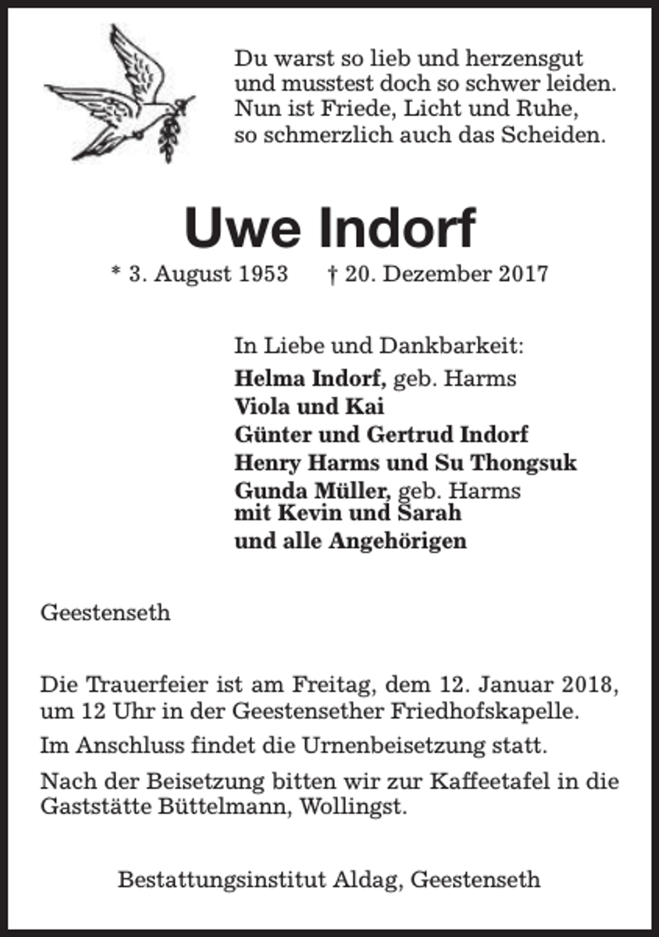 <p>Du warst so lieb und herzensgut<br />und musstest doch so schwer leiden.<br />Nun ist Friede, Licht und Ruhe,<br />so schmerzlich auch das Scheiden.</p><p>Uwe Indorf</p><p>* 3. August 1953</p><p>† 20. Dezember 2017</p><p>In Liebe und Dankbarkeit:<br />Helma Indorf, geb. Harms<br />Viola und Kai<br />Günter und Gertrud Indorf<br />Henry Harms und Su Thongsuk<br />Gunda Müller, geb. Harms<br />mit Kevin und Sarah<br />und alle Angehörigen<br />Geestenseth<br />Die Trauerfeier ist am Freitag, dem 12. Januar 2018,<br />um 12 Uhr in der Geestensether Friedhofskapelle.<br />Im Anschluss findet die Urnenbeisetzung statt.<br />Nach der Beisetzung bitten wir zur Kaffeetafel in die<br />Gaststätte Büttelmann, Wollingst.<br />Bestattungsinstitut Aldag, Geestenseth</p>