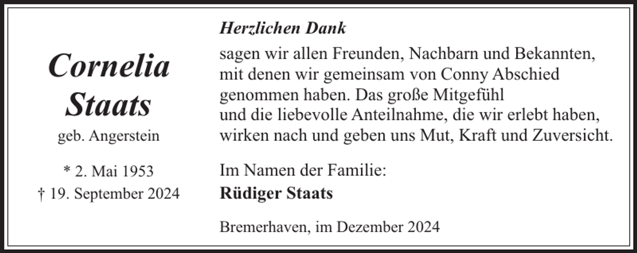 <p>Cornelia<br />Staats<br />geb. Angerstein</p><p>* 2. Mai 1953<br />† 19. September 2024</p><p>Herzlichen Dank<br />sagen wir allen Freunden, Nachbarn und Bekannten,<br />mit denen wir gemeinsam von Conny Abschied<br />genommen haben. Das große Mitgefühl<br />und die liebevolle Anteilnahme, die wir erlebt haben,<br />wirken nach und geben uns Mut, Kraft und Zuversicht.<br />Im Namen der Familie:<br />Rüdiger Staats<br />Bremerhaven, im Dezember 2024</p>