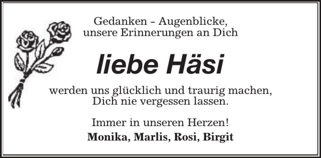 <p>Gedanken - Augenblicke,<br />unsere Erinnerungen an Dich</p><p>liebe Häsi<br />werden uns glücklich und traurig machen,<br />Dich nie vergessen lassen.<br />Immer in unseren Herzen!<br />Monika, Marlis, Rosi, Birgit</p>