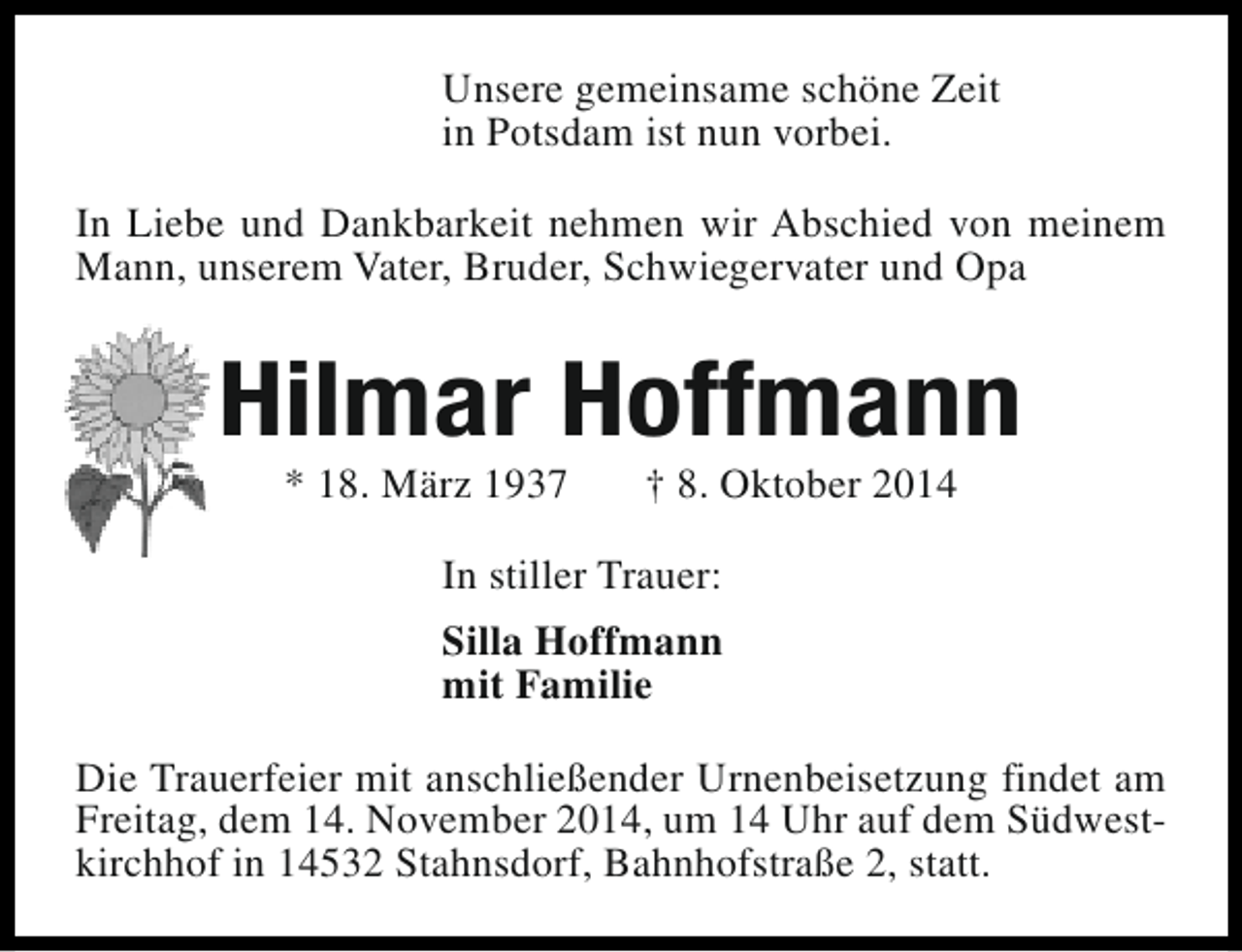 <p>Unsere gemeinsame schöne Zeit<br />in Potsdam ist nun vorbei.<br />In Liebe und Dankbarkeit nehmen wir Abschied von meinem<br />Mann, unserem Vater, Bruder, Schwiegervater und Opa</p><p>Hilmar Hoffmann<br />* 18. März 1937</p><p>† 8. Oktober 2014</p><p>In stiller Trauer:<br />Silla Hoffmann<br />mit Familie<br />Die Trauerfeier mit anschließender Urnenbeisetzung findet am<br />Freitag, dem 14. November 2014, um 14 Uhr auf dem Südwestkirchhof in 14532 Stahnsdorf, Bahnhofstraße 2, statt.</p>