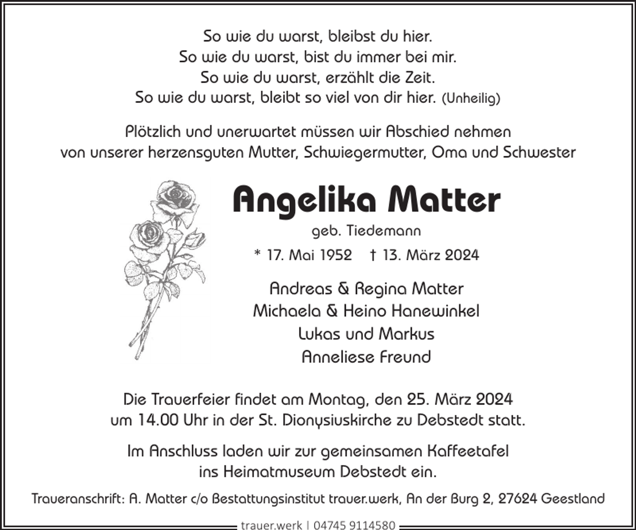 <p>So wie du warst, bleibst du hier.<br />So wie du warst, bist du immer bei mir.<br />So wie du warst, erzählt die Zeit.<br />So wie du warst, bleibt so viel von dir hier. (Unheilig)<br />Plötzlich und unerwartet müssen wir Abschied nehmen<br />von unserer herzensguten Mutter, Schwiegermutter, Oma und Schwester</p><p>Angelika Matter<br />geb. Tiedemann</p><p>* 17. Mai 1952</p><p>† 13. März 2024</p><p>Andreas &amp; Regina Matter<br />Michaela &amp; Heino Hanewinkel<br />Lukas und Markus<br />Anneliese Freund<br />Die Trauerfeier findet am Montag, den 25. März 2024<br />um 14.00 Uhr in der St. Dionysiuskirche zu Debstedt statt.<br />Im Anschluss laden wir zur gemeinsamen Kaffeetafel<br />ins Heimatmuseum Debstedt ein.<br />Traueranschrift: A. Matter c/o Bestattungsinstitut trauer.werk, An der Burg 2, 27624 Geestland<br />trauer.werk | 04745 9114580</p>