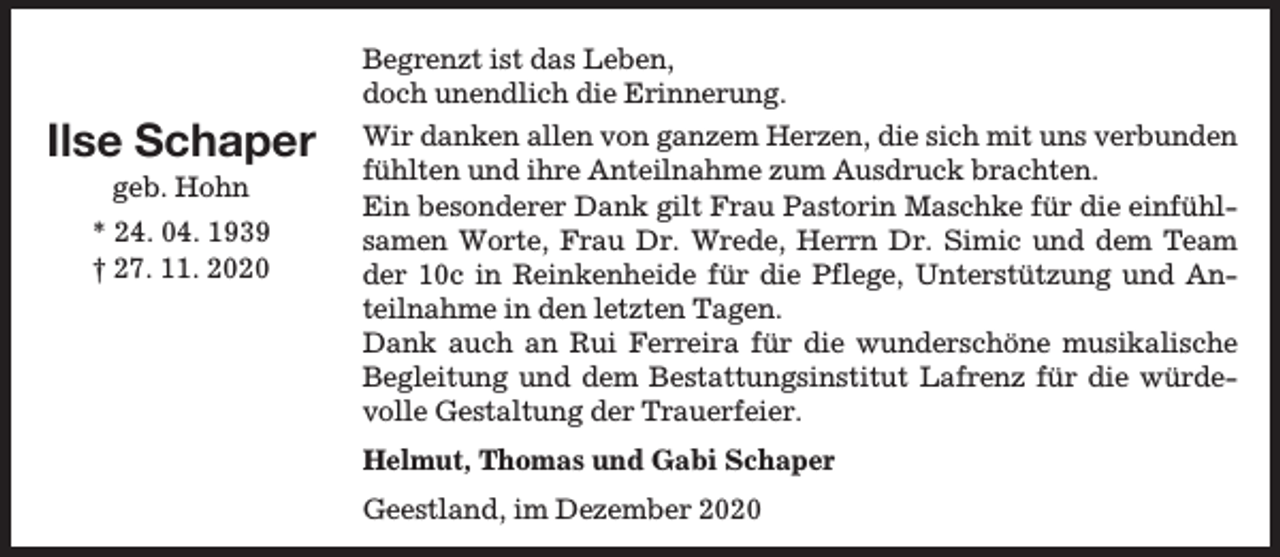 <p>Begrenzt ist das Leben,<br />doch unendlich die Erinnerung.</p><p>Ilse Schaper<br />geb. Hohn</p><p>* 24. 04. 1939<br />† 27. 11. 2020</p><p>Wir danken allen von ganzem Herzen, die sich mit uns verbunden<br />fühlten und ihre Anteilnahme zum Ausdruck brachten.<br />Ein besonderer Dank gilt Frau Pastorin Maschke für die einfühlsamen Worte, Frau Dr. Wrede, Herrn Dr. Simic und dem Team<br />der 10c in Reinkenheide für die Pflege, Unterstützung und Anteilnahme in den letzten Tagen.<br />Dank auch an Rui Ferreira für die wunderschöne musikalische<br />Begleitung und dem Bestattungsinstitut Lafrenz für die würdevolle Gestaltung der Trauerfeier.<br />Helmut, Thomas und Gabi Schaper<br />Geestland, im Dezember 2020</p>