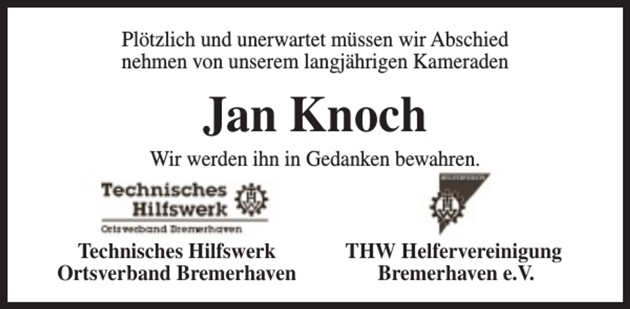 <p>Plötzlich und unerwartet müssen wir Abschied<br />nehmen von unserem langjährigen Kameraden</p><p>Jan Knoch</p><p>Wir werden ihn in Gedanken bewahren.</p><p>Technisches Hilfswerk<br />Ortsverband Bremerhaven</p><p>THW Helfervereinigung<br />Bremerhaven e.V.</p>