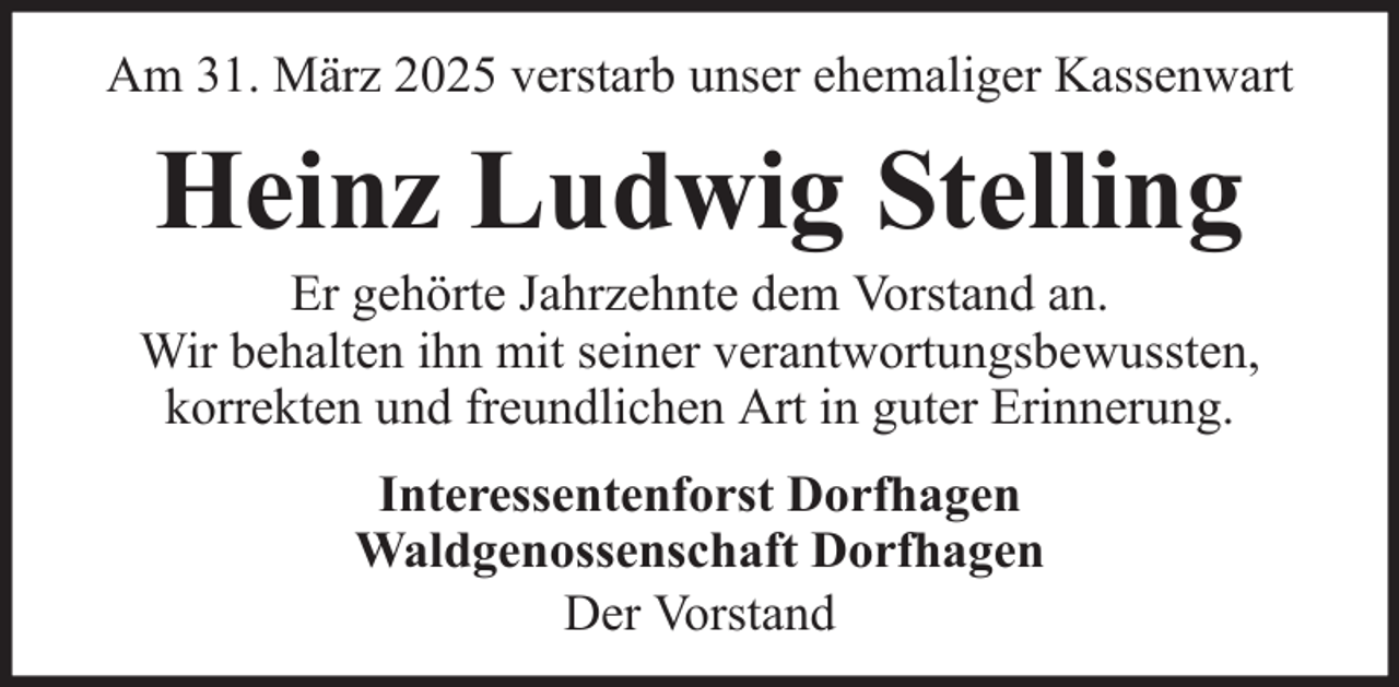 <p>Am 31. März 2025 verstarb unser ehemaliger Kassenwart</p><p>Heinz Ludwig Stelling<br />Er gehörte Jahrzehnte dem Vorstand an.<br />Wir behalten ihn mit seiner verantwortungsbewussten,<br />korrekten und freundlichen Art in guter Erinnerung.<br />Interessentenforst Dorfhagen<br />Waldgenossenschaft Dorfhagen<br />Der Vorstand</p>
