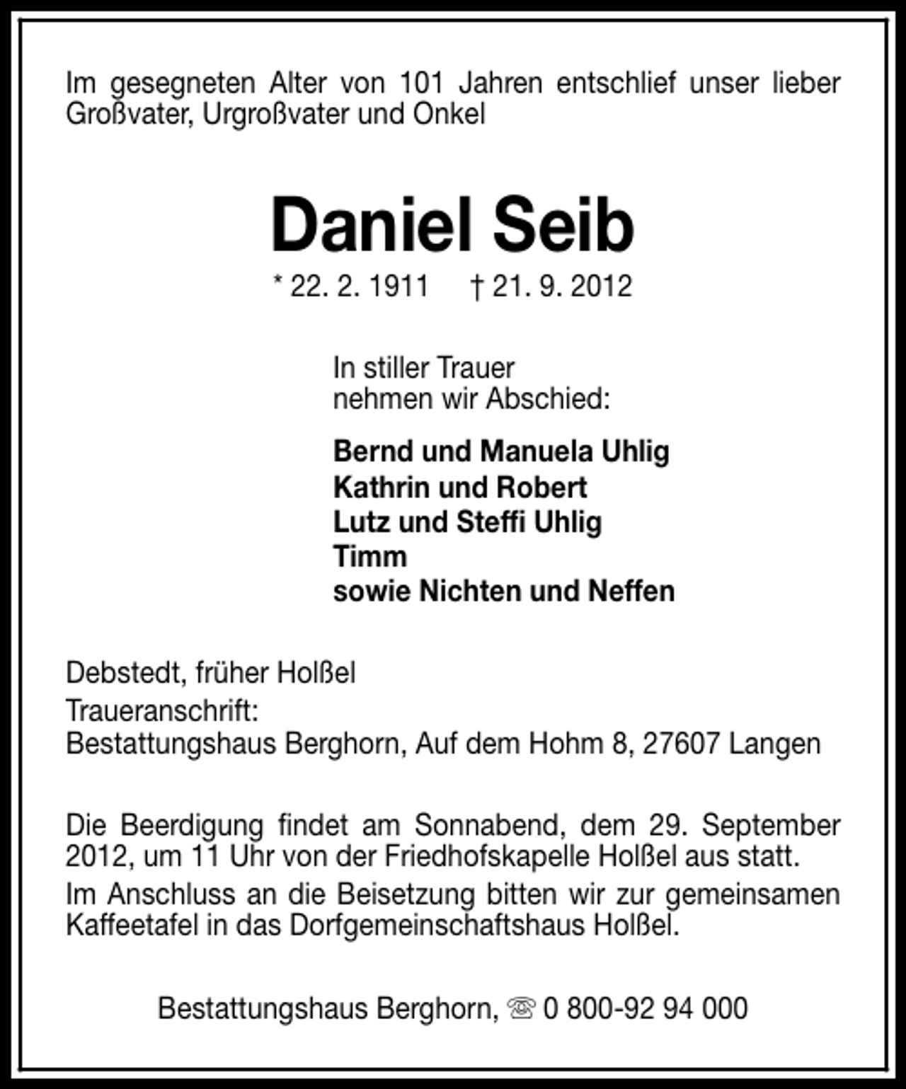 <p>Im gesegneten Alter von 101 Jahren entschlief unser lieber<br />Großvater, Urgroßvater und Onkel</p><p>Daniel Seib<br />* 22. 2. 1911</p><p>† 21. 9. 2012</p><p>In stiller Trauer<br />nehmen wir Abschied:<br />Bernd und Manuela Uhlig<br />Kathrin und Robert<br />Lutz und Steffi Uhlig<br />Timm<br />sowie Nichten und Neffen<br />Debstedt, früher Holßel<br />Traueranschrift:<br />Bestattungshaus Berghorn, Auf dem Hohm 8, 27607 Langen<br />Die Beerdigung findet am Sonnabend, dem 29. September<br />2012, um 11 Uhr von der Friedhofskapelle Holßel aus statt.<br />Im Anschluss an die Beisetzung bitten wir zur gemeinsamen<br />Kaffeetafel in das Dorfgemeinschaftshaus Holßel.<br />Bestattungshaus Berghorn, s 0 800-92 94 000</p>