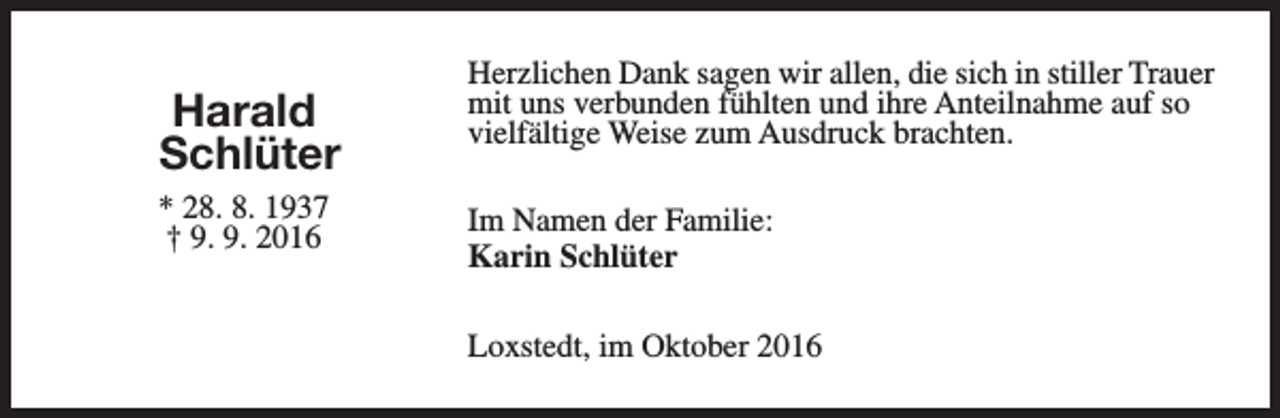 <p>Harald<br />Schlüter<br />* 28. 8. 1937<br />† 9. 9. 2016</p><p>Herzlichen Dank sagen wir allen, die sich in stiller Trauer<br />mit uns verbunden fühlten und ihre Anteilnahme auf so<br />vielfältige Weise zum Ausdruck brachten.<br />Im Namen der Familie:<br />Karin Schlüter<br />Loxstedt, im Oktober 2016</p>