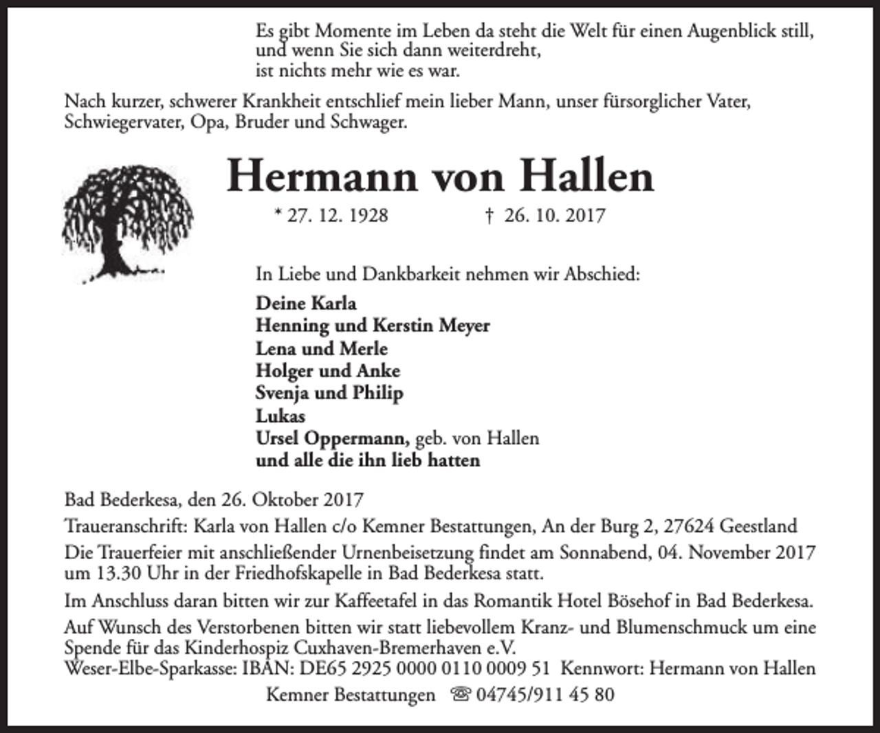 <p>Es gibt Momente im Leben da steht die Welt für einen Augenblick still,<br />und wenn Sie sich dann weiterdreht,<br />ist nichts mehr wie es war.<br />Nach kurzer, schwerer Krankheit entschlief mein lieber Mann, unser fürsorglicher Vater,<br />Schwiegervater, Opa, Bruder und Schwager.</p><p>Hermann von Hallen<br />* 27. 12. 1928</p><p>† 26. 10. 2017</p><p>In Liebe und Dankbarkeit nehmen wir Abschied:<br />Deine Karla<br />Henning und Kerstin Meyer<br />Lena und Merle<br />Holger und Anke<br />Svenja und Philip<br />Lukas<br />Ursel Oppermann, geb. von Hallen<br />und alle die ihn lieb hatten<br />Bad Bederkesa, den 26. Oktober 2017<br />Traueranschrift: Karla von Hallen c/o Kemner Bestattungen, An der Burg 2, 27624 Geestland<br />Die Trauerfeier mit anschließender Urnenbeisetzung findet am Sonnabend, 04. November 2017<br />um 13.30 Uhr in der Friedhofskapelle in Bad Bederkesa statt.<br />Im Anschluss daran bitten wir zur Kaffeetafel in das Romantik Hotel Bösehof in Bad Bederkesa.<br />Auf Wunsch des Verstorbenen bitten wir statt liebevollem Kranz- und Blumenschmuck um eine<br />Spende für das Kinderhospiz Cuxhaven-Bremerhaven e.V.<br />Weser-Elbe-Sparkasse: IBAN: DE65 2925 00011009 51 Kennwort: Hermann von Hallen<br />Kemner Bestattungen s 04745/911 45 80</p>