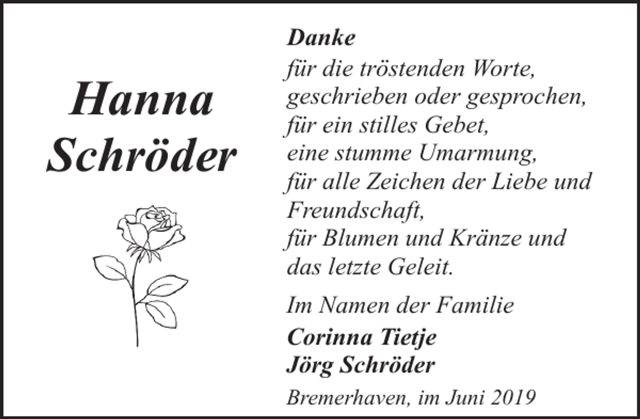 <p>Hanna<br />Schröder</p><p>Danke<br />für die tröstenden Worte,<br />geschrieben oder gesprochen,<br />für ein stilles Gebet,<br />eine stumme Umarmung,<br />für alle Zeichen der Liebe und<br />Freundschaft,<br />für Blumen und Kränze und<br />das letzte Geleit.<br />Im Namen der Familie<br />Corinna Tietje<br />Jörg Schröder<br />Bremerhaven, im Juni 2019</p>