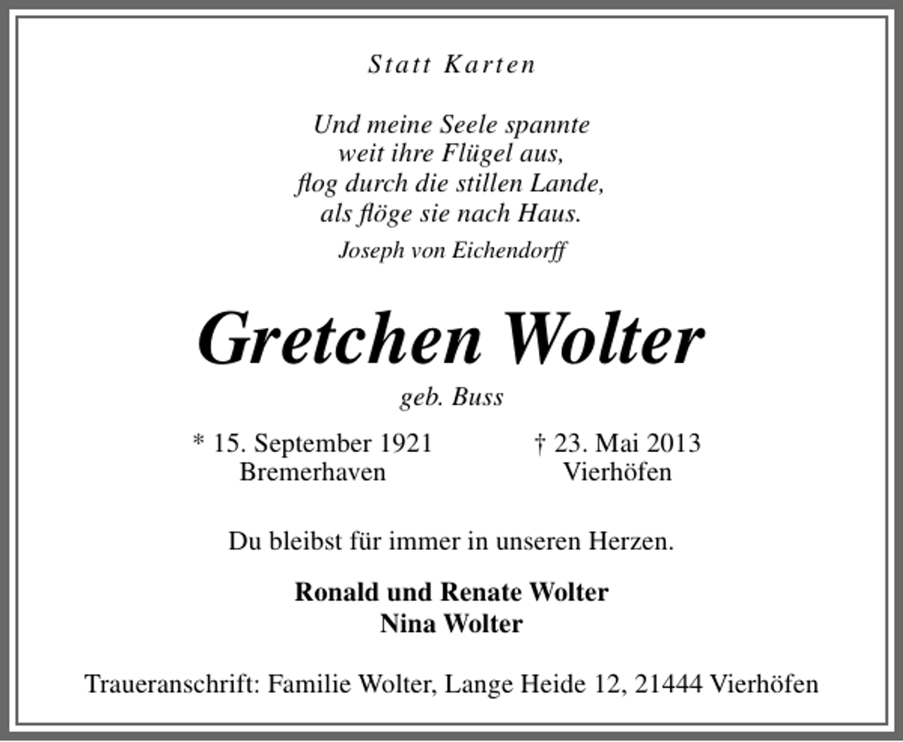 <p>Statt Karten<br />Und meine Seele spannte<br />weit ihre Flügel aus,<br />ﬂog durch die stillen Lande,<br />als ﬂöge sie nach Haus.<br />Joseph von Eichendorff</p><p>Gretchen Wolter<br />geb. Buss</p><p>* 15. September 1921<br />Bremerhaven</p><p>† 23. Mai 2013<br />Vierhöfen</p><p>Du bleibst für immer in unseren Herzen.<br />Ronald und Renate Wolter<br />Nina Wolter<br />Traueranschrift: Familie Wolter, Lange Heide 12, 21444 Vierhöfen</p>