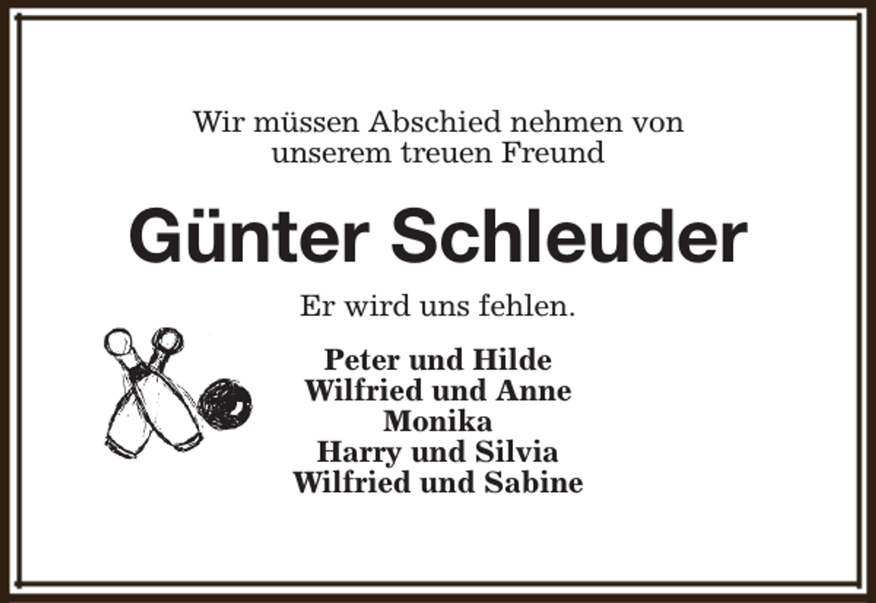 <p>Wir müssen Abschied nehmen von<br />unserem treuen Freund</p><p>Günter Schleuder<br />Er wird uns fehlen.</p><p>Peter und Hilde<br />Wilfried und Anne<br />Monika<br />Harry und Silvia<br />Wilfried und Sabine</p>