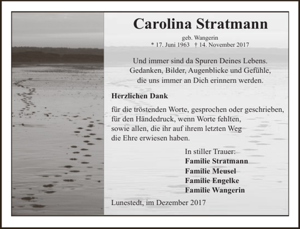 <p>Carolina Stratmann<br />geb. Wangerin<br />* 17. Juni 1963 † 14. November 2017</p><p>Und immer sind da Spuren Deines Lebens.<br />Gedanken, Bilder, Augenblicke und Gefühle,<br />die uns immer an Dich erinnern werden.<br />Herzlichen Dank<br />für die tröstenden Worte, gesprochen oder geschrieben,<br />für den Händedruck, wenn Worte fehlten,<br />sowie allen, die ihr auf ihrem letzten Weg<br />die Ehre erwiesen haben.<br />In stiller Trauer:<br />Familie Stratmann<br />Familie Meusel<br />Familie Engelke<br />Familie Wangerin<br />Lunestedt, im Dezember 2017</p>