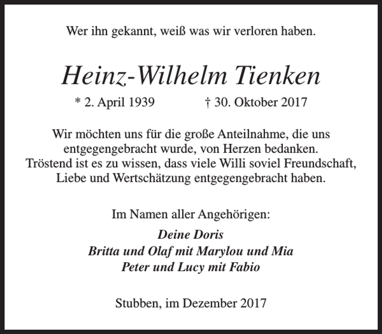 <p>Wer ihn gekannt, weiß was wir verloren haben.</p><p>Heinz-Wilhelm Tienken<br />* 2. April 1939</p><p>† 30. Oktober 2017</p><p>Wir möchten uns für die große Anteilnahme, die uns<br />entgegengebracht wurde, von Herzen bedanken.<br />Tröstend ist es zu wissen, dass viele Willi soviel Freundschaft,<br />Liebe und Wertschätzung entgegengebracht haben.<br />Im Namen aller Angehörigen:<br />Deine Doris<br />Britta und Olaf mit Marylou und Mia<br />Peter und Lucy mit Fabio<br />Stubben, im Dezember 2017</p>