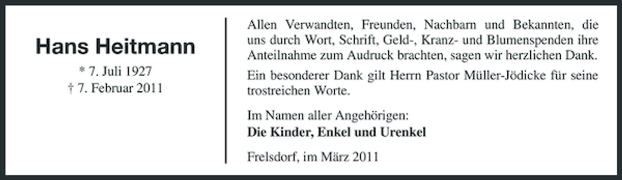 <p>Hans Heitmann<br />* 7. Juli 1927 † 7. Februar 2011</p><p>Allen Verwandten, Freunden, Nachbarn und Bekannten, die uns durch Wort, Schrift, Geld-, Kranz- und Blumenspenden ihre Anteilnahme zum Audruck brachten, sagen wir herzlichen Dank. Ein besonderer Dank gilt Herrn Pastor Müller-Jödicke für seine trostreichen Worte. Im Namen aller Angehörigen: Die Kinder, Enkel und Urenkel Frelsdorf, im März 2011</p>