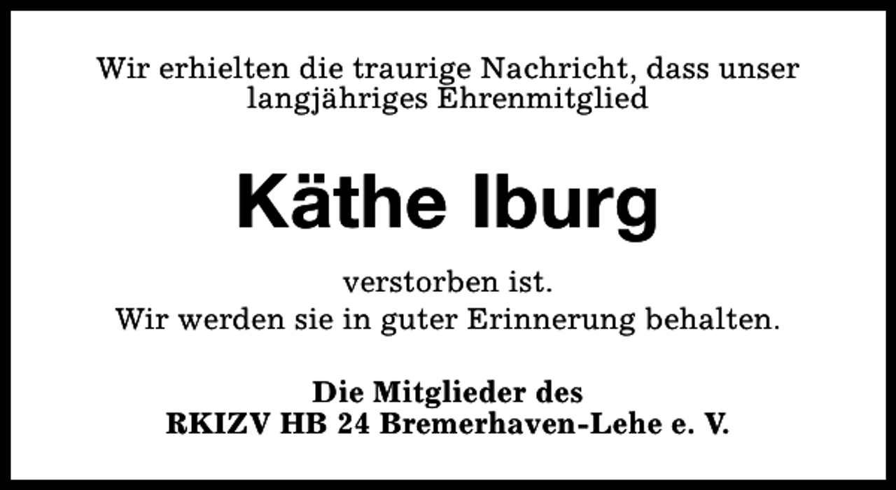 <p>Wir erhielten die traurige Nachricht, dass unser<br />langjähriges Ehrenmitglied</p><p>Käthe Iburg<br />verstorben ist.<br />Wir werden sie in guter Erinnerung behalten.<br />Die Mitglieder des<br />RKIZV HB 24 Bremerhaven-Lehe e. V.</p>
