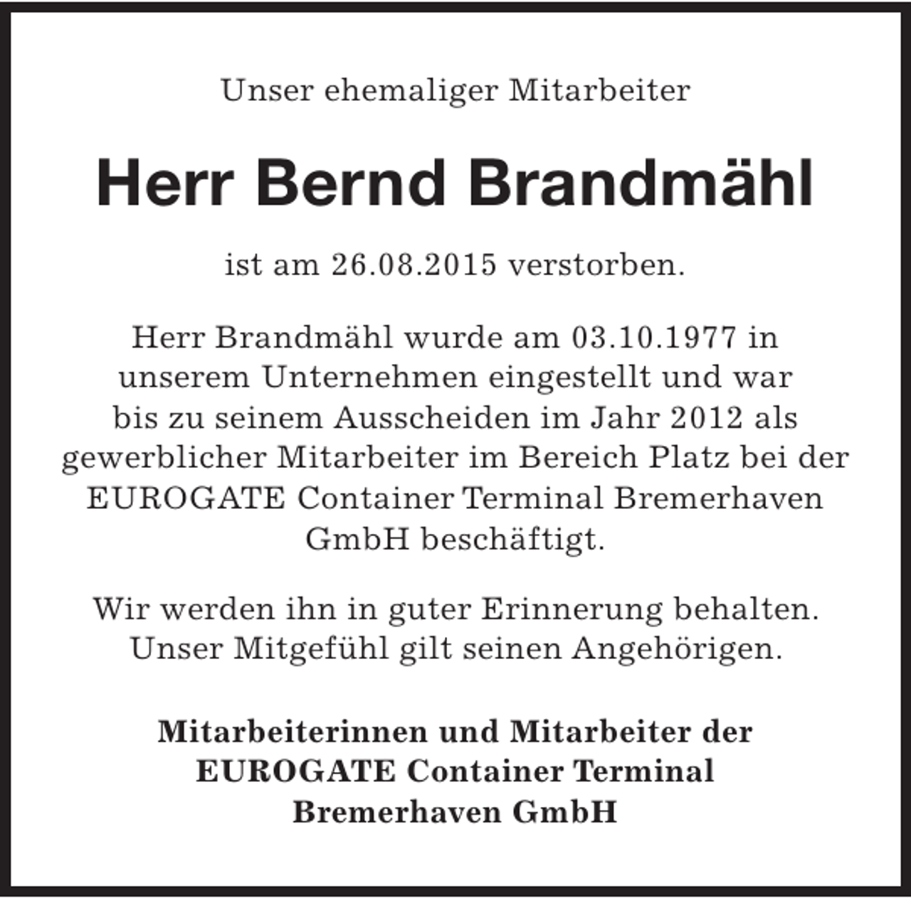 <p>Unser ehemaliger Mitarbeiter</p><p>Herr Bernd Brandmähl<br />ist am 26.08.2015 verstorben.<br />Herr Brandmähl wurde am 03.10.1977 in<br />unserem Unternehmen eingestellt und war<br />bis zu seinem Ausscheiden im Jahr 2012 als<br />gewerblicher Mitarbeiter im Bereich Platz bei der<br />EUROGATE Container Terminal Bremerhaven<br />GmbH beschäftigt.<br />Wir werden ihn in guter Erinnerung behalten.<br />Unser Mitgefühl gilt seinen Angehörigen.<br />Mitarbeiterinnen und Mitarbeiter der<br />EUROGATE Container Terminal<br />Bremerhaven GmbH</p>