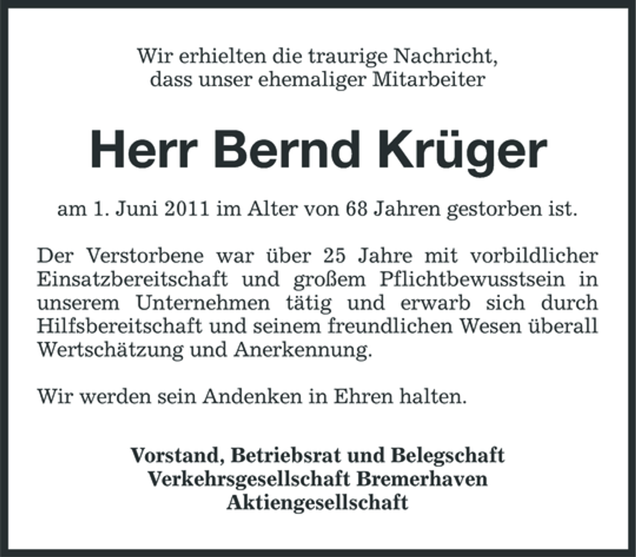 <p>Wir erhielten die traurige Nachricht, dass unser ehemaliger Mitarbeiter</p><p>Herr Bernd Krüger<br />am 1. Juni 2011 im Alter von 68 Jahren gestorben ist. Der Verstorbene war über 25 Jahre mit vorbildlicher Einsatzbereitschaft und großem Pflichtbewusstsein in unserem Unternehmen tätig und erwarb sich durch Hilfsbereitschaft und seinem freundlichen Wesen überall Wertschätzung und Anerkennung. Wir werden sein Andenken in Ehren halten. Vorstand, Betriebsrat und Belegschaft Verkehrsgesellschaft Bremerhaven Aktiengesellschaft</p>
