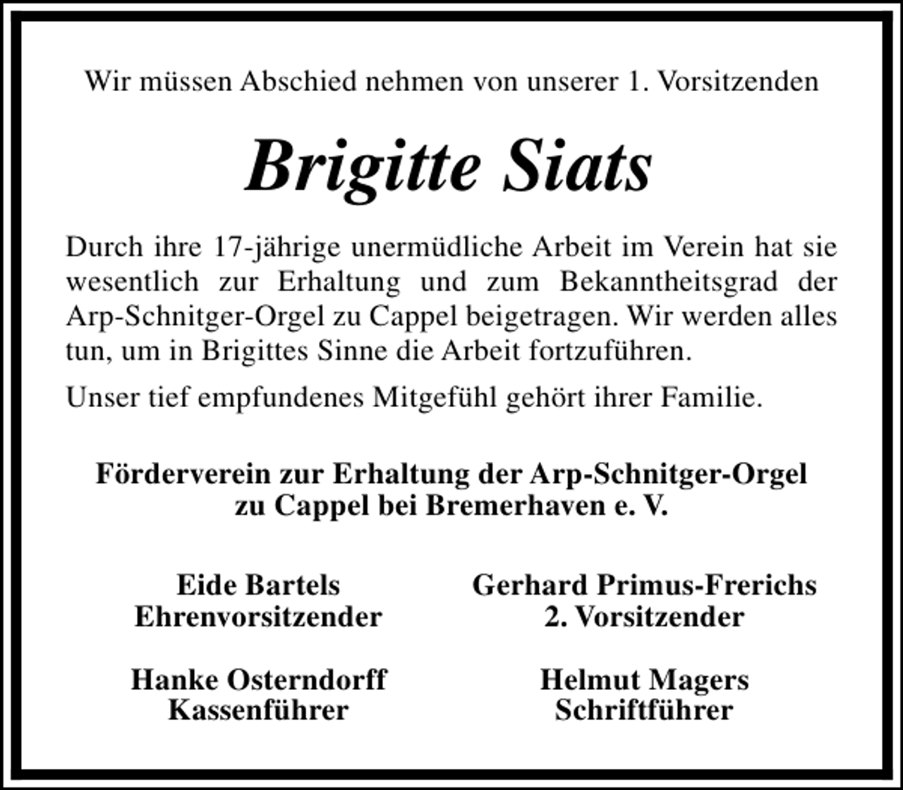 <p>Wir müssen Abschied nehmen von unserer 1. Vorsitzenden</p><p>Brigitte Siats<br />Durch ihre 17-jährige unermüdliche Arbeit im Verein hat sie<br />wesentlich zur Erhaltung und zum Bekanntheitsgrad der<br />Arp-Schnitger-Orgel zu Cappel beigetragen. Wir werden alles<br />tun, um in Brigittes Sinne die Arbeit fortzuführen.<br />Unser tief empfundenes Mitgefühl gehört ihrer Familie.<br />Förderverein zur Erhaltung der Arp-Schnitger-Orgel<br />zu Cappel bei Bremerhaven e. V.<br />Eide Bartels<br />Ehrenvorsitzender</p><p>Gerhard Primus-Frerichs<br />2. Vorsitzender</p><p>Hanke Osterndorff<br />Kassenführer</p><p>Helmut Magers<br />Schriftführer</p>