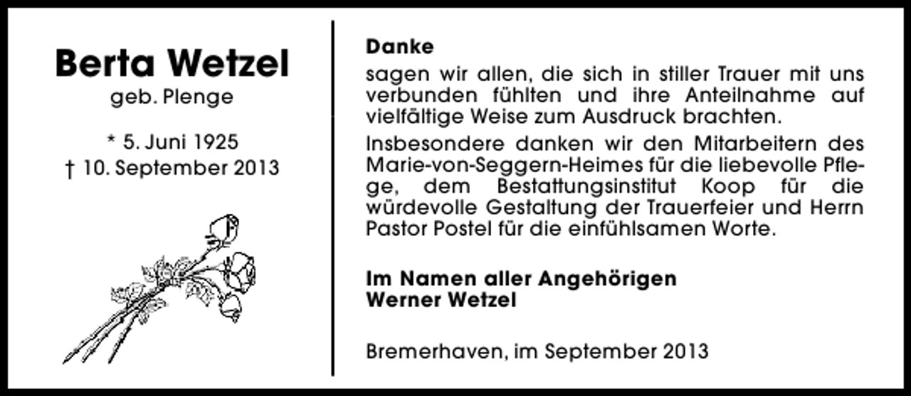 <p>Berta Wetzel<br />geb. Plenge</p><p>* 5. Juni 1925<br />† 10. September 2013</p><p>Danke<br />sagen wir allen, die sich in stiller Trauer mit uns<br />verbunden fühlten und ihre Anteilnahme auf<br />vielfältige Weise zum Ausdruck brachten.<br />Insbesondere danken wir den Mitarbeitern des<br />Marie-von-Seggern-Heimes für die liebevolle Pflege, dem Bestattungsinstitut Koop für die<br />würdevolle Gestaltung der Trauerfeier und Herrn<br />Pastor Postel für die einfühlsamen Worte.<br />Im Namen aller Angehörigen<br />Werner Wetzel<br />Bremerhaven, im September 2013</p>