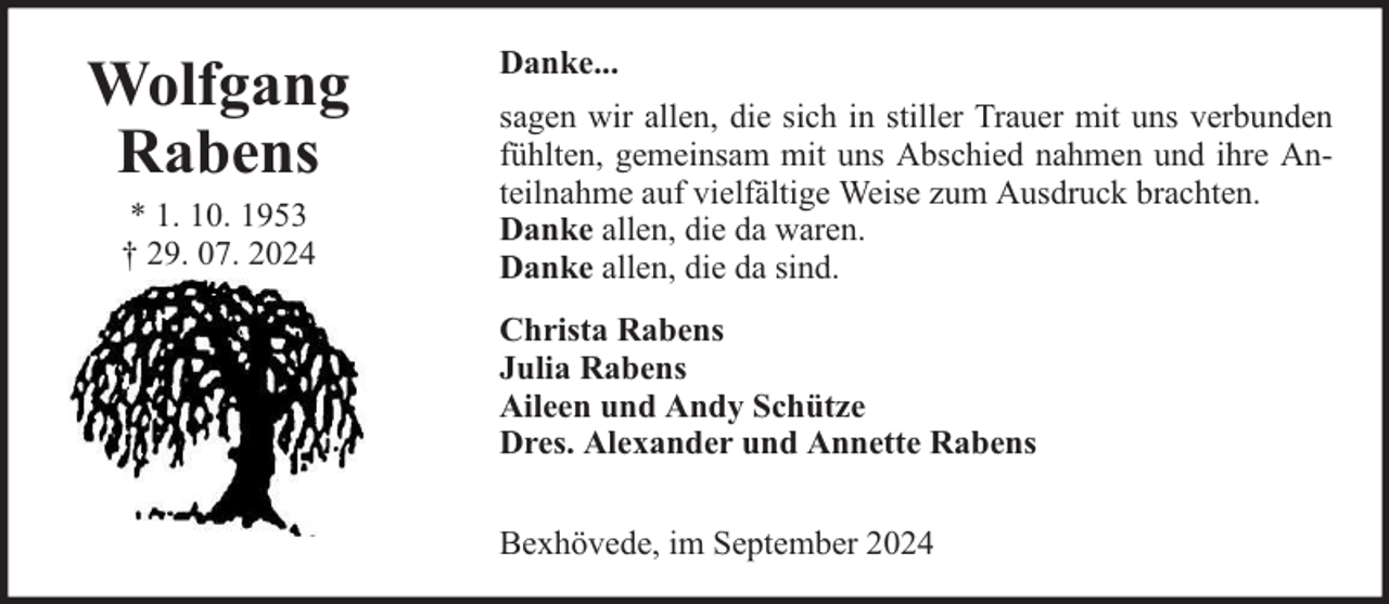 <p>Wolfgang<br />Rabens<br />* 1. 10. 1953<br />† 29. 07. 2024</p>
<p>Danke...<br />sagen wir allen, die sich in stiller Trauer mit uns verbunden<br />fühlten, gemeinsam mit uns Abschied nahmen und ihre Anteilnahme auf vielfältige Weise zum Ausdruck brachten.<br />Danke allen, die da waren.<br />Danke allen, die da sind.<br />Christa Rabens<br />Julia Rabens<br />Aileen und Andy Schütze<br />Dres. Alexander und Annette Rabens<br />Bexhövede, im September 2024</p>