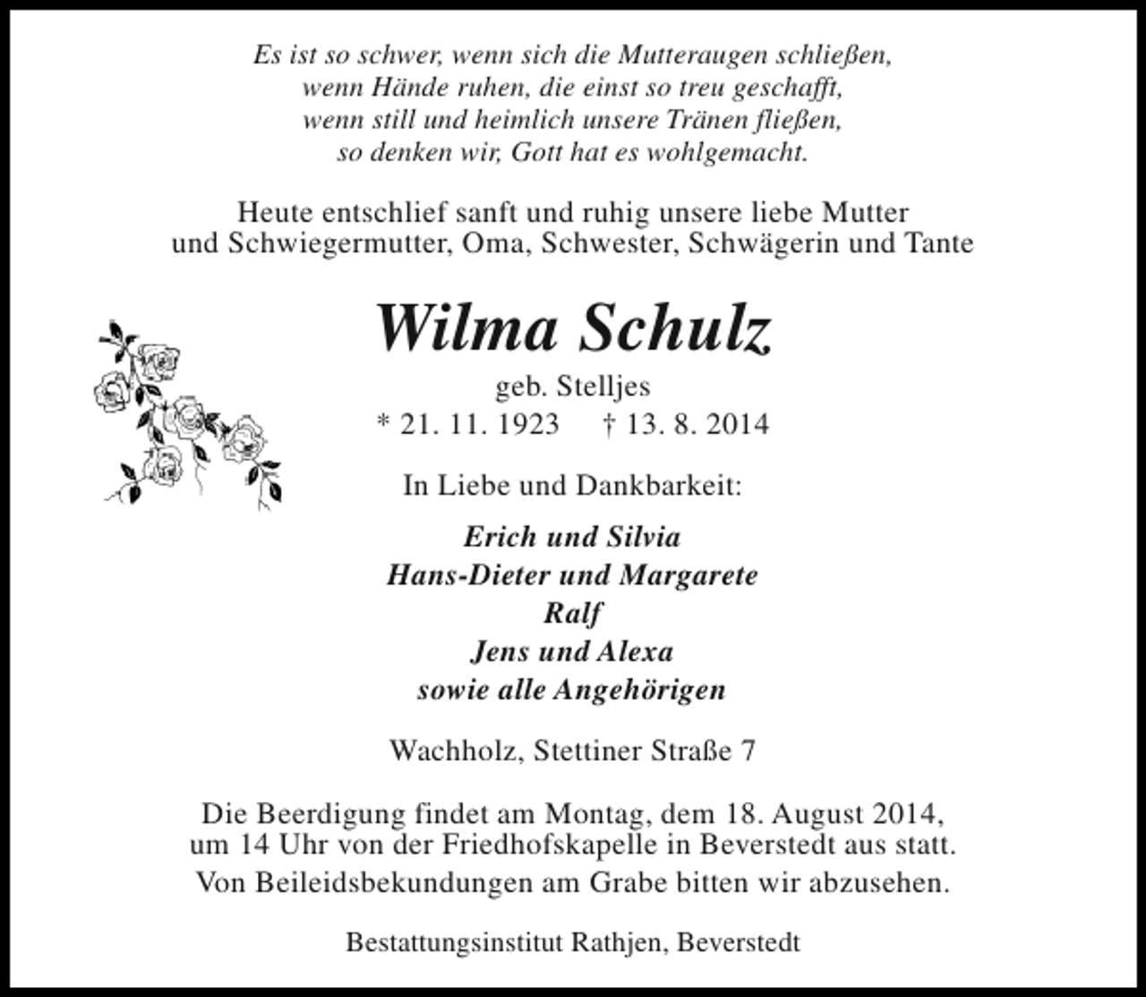 <p>Es ist so schwer, wenn sich die Mutteraugen schließen,<br />wenn Hände ruhen, die einst so treu geschafft,<br />wenn still und heimlich unsere Tränen fließen,<br />so denken wir, Gott hat es wohlgemacht.</p><p>Heute entschlief sanft und ruhig unsere liebe Mutter<br />und Schwiegermutter, Oma, Schwester, Schwägerin und Tante</p><p>Wilma Schulz<br />geb. Stelljes<br />* 21. 11. 1923 † 13. 8. 2014<br />In Liebe und Dankbarkeit:<br />Erich und Silvia<br />Hans-Dieter und Margarete<br />Ralf<br />Jens und Alexa<br />sowie alle Angehörigen<br />Wachholz, Stettiner Straße 7<br />Die Beerdigung findet am Montag, dem 18. August 2014,<br />um 14 Uhr von der Friedhofskapelle in Beverstedt aus statt.<br />Von Beileidsbekundungen am Grabe bitten wir abzusehen.<br />Bestattungsinstitut Rathjen, Beverstedt</p>