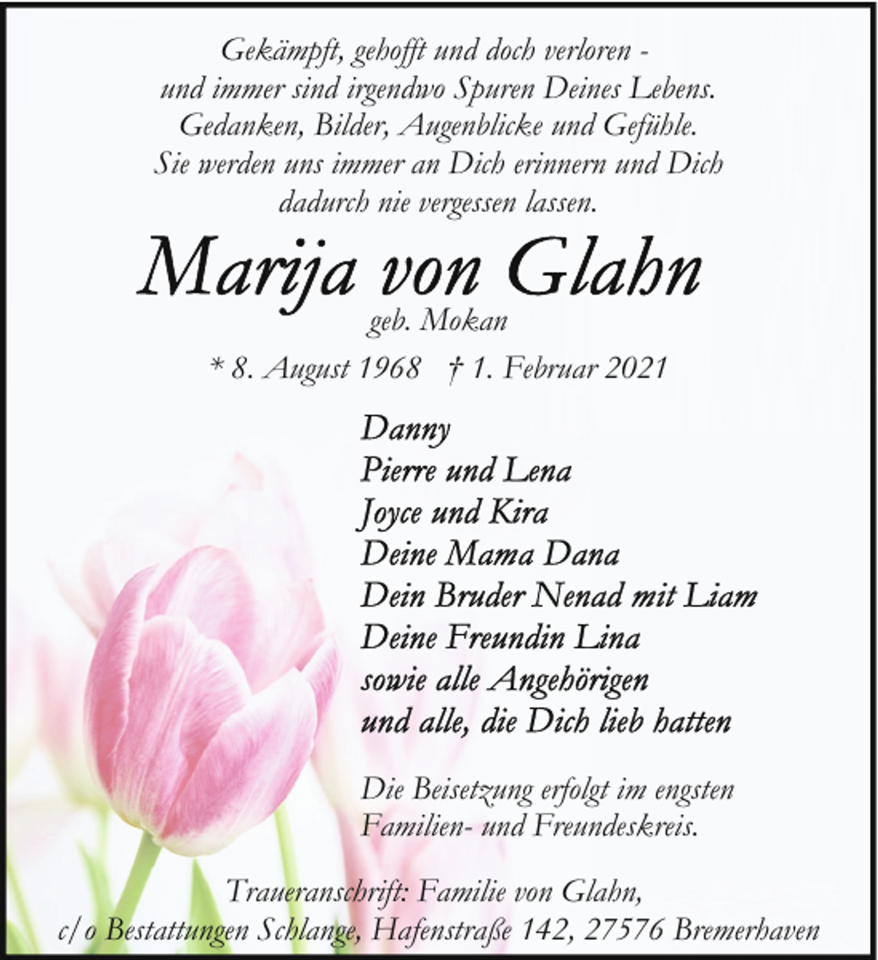<p>Gekämpft, gehofft und doch verloren und immer sind irgendwo Spuren Deines Lebens.<br />Gedanken, Bilder, Augenblicke und Gefühle.<br />Sie werden uns immer an Dich erinnern und Dich<br />dadurch nie vergessen lassen.<br />geb. Mokan<br />* 8. August 1968 † 1. Februar 2021</p><p>Die Beisetzung erfolgt im engsten<br />Familien- und Freundeskreis.<br />Traueranschrift: Familie von Glahn,<br />c/o Bestattungen Schlange, Hafenstraße 142, 27576 Bremerhaven</p>