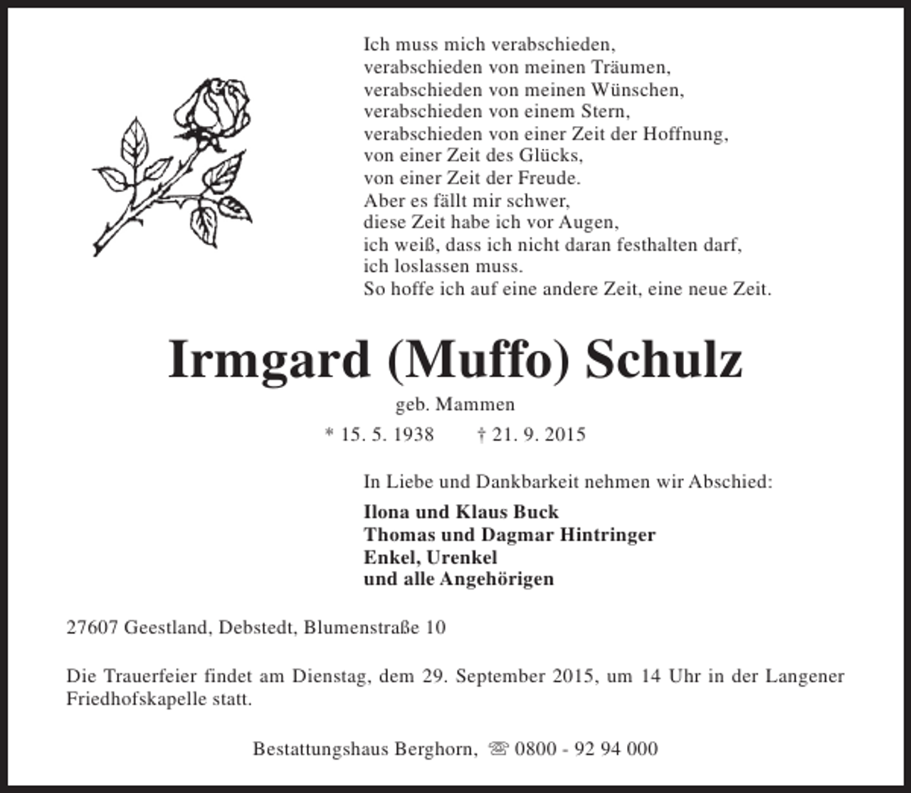<p>Ich muss mich verabschieden,<br />verabschieden von meinen Träumen,<br />verabschieden von meinen Wünschen,<br />verabschieden von einem Stern,<br />verabschieden von einer Zeit der Hoffnung,<br />von einer Zeit des Glücks,<br />von einer Zeit der Freude.<br />Aber es fällt mir schwer,<br />diese Zeit habe ich vor Augen,<br />ich weiß, dass ich nicht daran festhalten darf,<br />ich loslassen muss.<br />So hoffe ich auf eine andere Zeit, eine neue Zeit.</p><p>Irmgard (Muffo) Schulz<br />geb. Mammen<br />* 15. 5. 1938<br />† 21. 9. 2015</p><p>In Liebe und Dankbarkeit nehmen wir Abschied:<br />Ilona und Klaus Buck<br />Thomas und Dagmar Hintringer<br />Enkel, Urenkel<br />und alle Angehörigen<br />27607 Geestland, Debstedt, Blumenstraße 10<br />Die Trauerfeier findet am Dienstag, dem 29. September 2015, um 14 Uhr in der Langener<br />Friedhofskapelle statt.<br />Bestattungshaus Berghorn, s 0800 - 92 94 000</p>