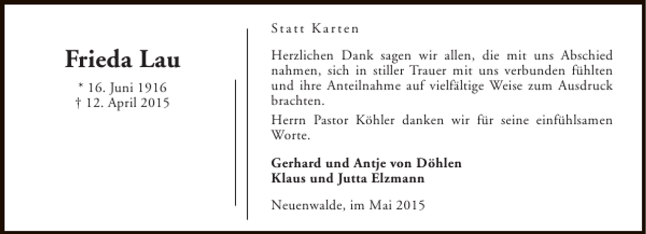 <p>St a t t K a r t e n</p><p>Frieda Lau<br />* 16. Juni 1916<br />† 12. April 2015</p><p>Herzlichen Dank sagen wir allen, die mit uns Abschied<br />nahmen, sich in stiller Trauer mit uns verbunden fühlten<br />und ihre Anteilnahme auf vielfältige Weise zum Ausdruck<br />brachten.<br />Herrn Pastor Köhler danken wir für seine einfühlsamen<br />Worte.<br />Gerhard und Antje von Döhlen<br />Klaus und Jutta Elzmann<br />Neuenwalde, im Mai 2015</p>