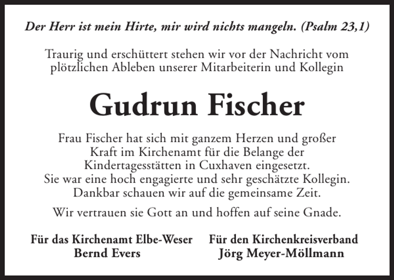 <p>Der Herr ist mein Hirte, mir wird nichts mangeln. (Psalm 23,1)<br />Traurig und erschüttert stehen wir vor der Nachricht vom<br />plötzlichen Ableben unserer Mitarbeiterin und Kollegin</p><p>Gudrun Fischer<br />Frau Fischer hat sich mit ganzem Herzen und großer<br />Kraft im Kirchenamt für die Belange der<br />Kindertagesstätten in Cuxhaven eingesetzt.<br />Sie war eine hoch engagierte und sehr geschätzte Kollegin.<br />Dankbar schauen wir auf die gemeinsame Zeit.<br />Wir vertrauen sie Gott an und hoffen auf seine Gnade.<br />Für das Kirchenamt Elbe-Weser<br />Bernd Evers</p><p>Für den Kirchenkreisverband<br />Jörg Meyer-Möllmann</p>